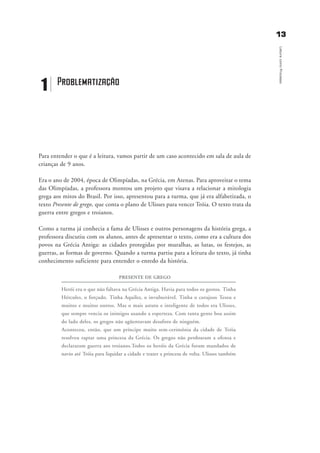 1133
LeituracomoProcesso
Para entender o que é a leitura, vamos partir de um caso acontecido em sala de aula de
crianças de 9 anos.
Era o ano de 2004, época de Olimpíadas, na Grécia, em Atenas. Para aproveitar o tema
das Olimpíadas, a professora montou um projeto que visava a relacionar a mitologia
grega aos mitos do Brasil. Por isso, apresentou para a turma, que já era alfabetizada, o
texto Presente de grego, que conta o plano de Ulisses para vencer Tróia. O texto trata da
guerra entre gregos e troianos.
Como a turma já conhecia a fama de Ulisses e outros personagens da história grega, a
professora discutiu com os alunos, antes de apresentar o texto, como era a cultura dos
povos na Grécia Antiga: as cidades protegidas por muralhas, as lutas, os festejos, as
guerras, as formas de governo. Quando a turma partiu para a leitura do texto, já tinha
conhecimento suficiente para entender o enredo da história.
PRESENTE DE GREGO
Herói era o que não faltava na Grécia Antiga. Havia para todos os gostos. Tinha
Hércules, o forçudo. Tinha Aquiles, o invulnerável. Tinha o corajoso Teseu e
muitos e muitos outros. Mas o mais astuto e inteligente de todos era Ulisses,
que sempre vencia os inimigos usando a esperteza. Com tanta gente boa assim
do lado deles, os gregos não agüentavam desaforo de ninguém.
Aconteceu, então, que um príncipe muito sem-cerimônia da cidade de Tróia
resolveu raptar uma princesa da Grécia. Os gregos não perdoaram a ofensa e
declararam guerra aos troianos.Todos os heróis da Grécia foram mandados de
navio até Tróia para liquidar a cidade e trazer a princesa de volta. Ulisses também
1 Problematização
delaine_cap_1_prof.qxd 17/8/2005 17:03 Page 13
 