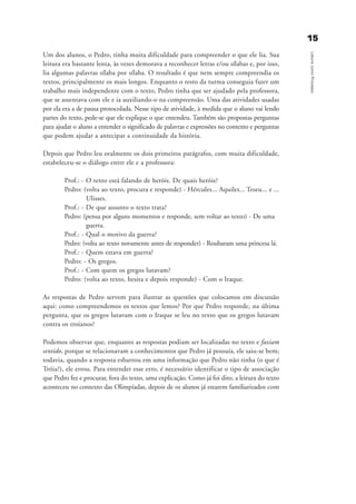 Um dos alunos, o Pedro, tinha muita dificuldade para compreender o que ele lia. Sua
leitura era bastante lenta, às vezes demorava a reconhecer letras e/ou sílabas e, por isso,
lia algumas palavras sílaba por sílaba. O resultado é que nem sempre compreendia os
textos, principalmente os mais longos. Enquanto o resto da turma conseguia fazer um
trabalho mais independente com o texto, Pedro tinha que ser ajudado pela professora,
que se assentava com ele e ia auxiliando-o na compreensão. Uma das atividades usadas
por ela era a de pausa protocolada. Nesse tipo de atividade, à medida que o aluno vai lendo
partes do texto, pede-se que ele explique o que entendeu. Também são propostas perguntas
para ajudar o aluno a entender o significado de palavras e expressões no contexto e perguntas
que podem ajudar a antecipar a continuidade da história.
Depois que Pedro leu oralmente os dois primeiros parágrafos, com muita dificuldade,
estabeleceu-se o diálogo entre ele e a professora:
Prof.: - O texto está falando de heróis. De quais heróis?
Pedro: (volta ao texto, procura e responde) - Hércules... Aquiles... Teseu... e ...
Ulisses.
Prof.: - De que assunto o texto trata?
Pedro: (pensa por alguns momentos e responde, sem voltar ao texto) - De uma
guerra.
Prof.: - Qual o motivo da guerra?
Pedro: (volta ao texto novamente antes de responder) - Roubaram uma princesa lá.
Prof.: - Quem estava em guerra?
Pedro: - Os gregos.
Prof.: - Com quem os gregos lutavam?
Pedro: (volta ao texto, hesita e depois responde) - Com o Iraque.
As respostas de Pedro servem para ilustrar as questões que colocamos em discussão
aqui: como compreendemos os textos que lemos? Por que Pedro responde, na última
pergunta, que os gregos lutavam com o Iraque se leu no texto que os gregos lutavam
contra os troianos?
Podemos observar que, enquanto as respostas podiam ser localizadas no texto e faziam
sentido, porque se relacionavam a conhecimentos que Pedro já possuía, ele saiu-se bem;
todavia, quando a resposta esbarrou em uma informação que Pedro não tinha (o que é
Tróia?), ele errou. Para entender esse erro, é necessário identificar o tipo de associação
que Pedro fez e procurar, fora do texto, uma explicação. Como já foi dito, a leitura do texto
aconteceu no contexto das Olimpíadas, depois de os alunos já estarem familiarizados com
1155
LeituracomoProcesso
delaine_cap_1_prof.qxd 17/8/2005 17:03 Page 15
 