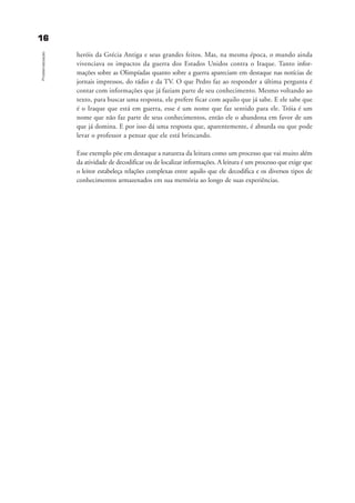 1166
Problematização
heróis da Grécia Antiga e seus grandes feitos. Mas, na mesma época, o mundo ainda
vivenciava os impactos da guerra dos Estados Unidos contra o Iraque. Tanto infor-
mações sobre as Olimpíadas quanto sobre a guerra apareciam em destaque nas notícias de
jornais impressos, do rádio e da TV. O que Pedro faz ao responder a última pergunta é
contar com informações que já faziam parte de seu conhecimento. Mesmo voltando ao
texto, para buscar uma resposta, ele prefere ficar com aquilo que já sabe. E ele sabe que
é o Iraque que está em guerra, esse é um nome que faz sentido para ele. Tróia é um
nome que não faz parte de seus conhecimentos, então ele o abandona em favor de um
que já domina. E por isso dá uma resposta que, aparentemente, é absurda ou que pode
levar o professor a pensar que ele está brincando.
Esse exemplo põe em destaque a natureza da leitura como um processo que vai muito além
da atividade de decodificar ou de localizar informações. A leitura é um processo que exige que
o leitor estabeleça relações complexas entre aquilo que ele decodifica e os diversos tipos de
conhecimentos armazenados em sua memória ao longo de suas experiências.
delaine_cap_1_prof.qxd 17/8/2005 17:03 Page 16
 