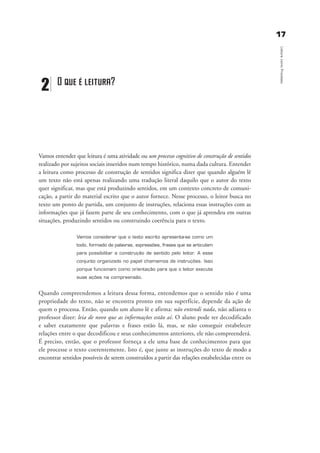 1177
LeituracomoProcesso
Vamos entender que leitura é uma atividade ou um processo cognitivo de construção de sentidos
realizado por sujeitos sociais inseridos num tempo histórico, numa dada cultura. Entender
a leitura como processo de construção de sentidos significa dizer que quando alguém lê
um texto não está apenas realizando uma tradução literal daquilo que o autor do texto
quer significar, mas que está produzindo sentidos, em um contexto concreto de comuni-
cação, a partir do material escrito que o autor fornece. Nesse processo, o leitor busca no
texto um ponto de partida, um conjunto de instruções, relaciona essas instruções com as
informações que já fazem parte de seu conhecimento, com o que já aprendeu em outras
situações, produzindo sentidos ou construindo coerência para o texto.
Vamos considerar que o texto escrito apresenta-se como um
todo, formado de palavras, expressões, frases que se articulam
para possibilitar a construção de sentido pelo leitor. A esse
conjunto organizado no papel chamamos de instruções. Isso
porque funcionam como orientação para que o leitor execute
suas ações na compreensão.
Quando compreendemos a leitura dessa forma, entendemos que o sentido não é uma
propriedade do texto, não se encontra pronto em sua superfície, depende da ação de
quem o processa. Então, quando um aluno lê e afirma: não entendi nada, não adianta o
professor dizer: leia de novo que as informações estão aí. O aluno pode ter decodificado
e saber exatamente que palavras e frases estão lá, mas, se não conseguir estabelecer
relações entre o que decodificou e seus conhecimentos anteriores, ele não compreenderá.
É preciso, então, que o professor forneça a ele uma base de conhecimentos para que
ele processe o texto coerentemente. Isto é, que junte as instruções do texto de modo a
encontrar sentidos possíveis de serem construídos a partir das relações estabelecidas entre os
2 O que é leitura?
delaine_cap_2_prof.qxd 17/8/2005 17:03 Page 17
 