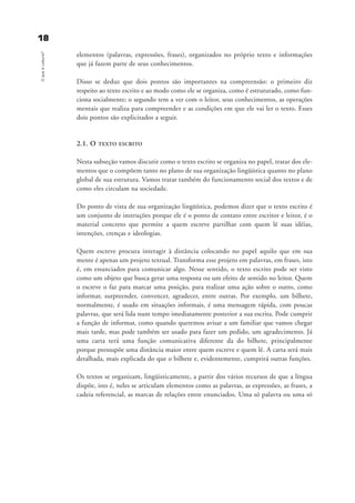 elementos (palavras, expressões, frases), organizados no próprio texto e informações
que já fazem parte de seus conhecimentos.
Disso se deduz que dois pontos são importantes na compreensão: o primeiro diz
respeito ao texto escrito e ao modo como ele se organiza, como é estruturado, como fun-
ciona socialmente; o segundo tem a ver com o leitor, seus conhecimentos, as operações
mentais que realiza para compreender e as condições em que ele vai ler o texto. Esses
dois pontos são explicitados a seguir.
2.1. O TEXTO ESCRITO
Nesta subseção vamos discutir como o texto escrito se organiza no papel, tratar dos ele-
mentos que o compõem tanto no plano de sua organização lingüística quanto no plano
global de sua estrutura. Vamos tratar também do funcionamento social dos textos e de
como eles circulam na sociedade.
Do ponto de vista de sua organização lingüística, podemos dizer que o texto escrito é
um conjunto de instruções porque ele é o ponto de contato entre escritor e leitor, é o
material concreto que permite a quem escreve partilhar com quem lê suas idéias,
intenções, crenças e ideologias.
Quem escreve procura interagir à distância colocando no papel aquilo que em sua
mente é apenas um projeto textual. Transforma esse projeto em palavras, em frases, isto
é, em enunciados para comunicar algo. Nesse sentido, o texto escrito pode ser visto
como um objeto que busca gerar uma resposta ou um efeito de sentido no leitor. Quem
o escreve o faz para marcar uma posição, para realizar uma ação sobre o outro, como
informar, surpreender, convencer, agradecer, entre outras. Por exemplo, um bilhete,
normalmente, é usado em situações informais, é uma mensagem rápida, com poucas
palavras, que será lida num tempo imediatamente posterior a sua escrita. Pode cumprir
a função de informar, como quando queremos avisar a um familiar que vamos chegar
mais tarde, mas pode também ser usado para fazer um pedido, um agradecimento. Já
uma carta terá uma função comunicativa diferente da do bilhete, principalmente
porque pressupõe uma distância maior entre quem escreve e quem lê. A carta será mais
detalhada, mais explicada do que o bilhete e, evidentemente, cumprirá outras funções.
Os textos se organizam, lingüisticamente, a partir dos vários recursos de que a língua
dispõe, isto é, neles se articulam elementos como as palavras, as expressões, as frases, a
cadeia referencial, as marcas de relações entre enunciados. Uma só palavra ou uma só
1188OqueéLeitura?
delaine_cap_2_prof.qxd 17/8/2005 17:03 Page 18
 
