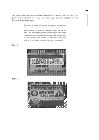 frase podem funcionar como um texto, dependendo de como, onde, por que e por
quem forem usados. Os textos um, dois e três a seguir ajudam a compreender essa
dimensão da noção de texto.
Chamamos de cadeia referencial a retomada de elementos no
texto, ou seja, as diversas formas como um mesmo person-
agem, um lugar, um objeto, por exemplo, podem aparecer no
texto. Uma personagem pode ser introduzida pelo nome Pedro
e depois pode ser retomada ao longo do texto pelo pronome ‘ele’,
ou por expressões como ‘o menino’, ‘o danadinho’. Todas essas
palavras ou expressões vão retomar a mesma personagem.
Texto 1
Texto 2
1199
LeituracomoProcesso
delaine_cap_2_prof.qxd 17/8/2005 17:03 Page 19
 