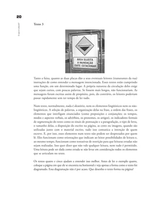 2200OqueéLeitura?
Texto 3
Tanto a faixa, quanto as duas placas dão a seus eventuais leitores (transeuntes da rua)
instruções de como entender a mensagem intencionada. Esses textos estão cumprindo
uma função, em um determinado lugar. A própria natureza da circulação deles exige
que sejam curtos, com poucas palavras. Se fossem mais longos, não funcionariam. As
mensagens foram escritas assim de propósito, pois, do contrário, os leitores poderiam
passar rapidamente sem ter tempo de ler tudo.
Num texto, normalmente, nada é aleatório, nem os elementos lingüísticos nem os não-
lingüísticos. A seleção de palavras, a organização delas na frase, a ordem das frases, os
elementos que interligam enunciados (como preposições e conjunções; os tempos,
modos e aspectos verbais, os advérbios, os pronomes, os artigos), os indicadores formais
de segmentação do texto como os sinais de pontuação e a paragrafação, o tipo de letra,
o tamanho delas, a disposição do escrito na página, as cores ou imagens, quando são
utilizadas junto com o material escrito, tudo isso comunica a intenção de quem
escreve. E, por isso, esses elementos num texto não podem ser desprezados por quem
lê. Eles funcionam como orientações que indicam ao leitor possibilidades de leitura e,
ao mesmo tempo, funcionam como tentativas de restrição para que leituras erradas não
sejam realizadas. Isso quer dizer que não vale qualquer leitura, nem tudo é permitido.
Uma leitura pode ser dada como errada se não levar em consideração todos os elementos
que se articulam no texto.
Os textos quatro e cinco ajudam a entender isso melhor. Antes de ler o exemplo quatro,
coloque a página em que ele se encontra na horizontal e veja apenas a forma como o texto foi
diagramado. Essa diagramação não é por acaso. Que desenho o texto forma na página?
delaine_cap_2_prof.qxd 17/8/2005 17:03 Page 20
 
