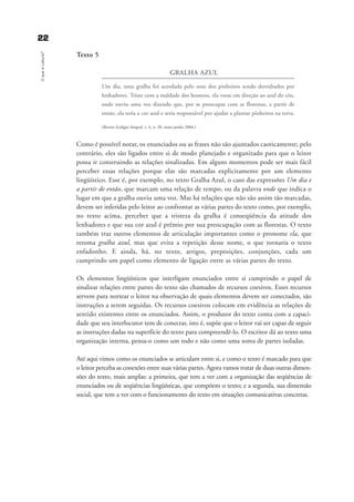 2222OqueéLeitura?
Texto 5
GRALHA AZUL
Um dia, uma gralha foi acordada pelo som dos pinheiros sendo derrubados por
lenhadores. Triste com a maldade dos homens, ela voou em direção ao azul do céu,
onde ouviu uma voz dizendo que, por se preocupar com as florestas, a partir de
então, ela teria a cor azul e seria responsável por ajudar a plantar pinheiros na terra.
(Revista Ecologia Integral. v. 4, n. 20. maio-junho 2004.)
Como é possível notar, os enunciados ou as frases não são ajuntados caoticamente; pelo
contrário, eles são ligados entre si de modo planejado e organizado para que o leitor
possa ir construindo as relações sinalizadas. Em alguns momentos pode ser mais fácil
perceber essas relações porque elas são marcadas explicitamente por um elemento
lingüístico. Esse é, por exemplo, no texto Gralha Azul, o caso das expressões Um dia e
a partir de então, que marcam uma relação de tempo, ou da palavra onde que indica o
lugar em que a gralha ouviu uma voz. Mas há relações que não são assim tão marcadas,
devem ser inferidas pelo leitor ao confrontar as várias partes do texto como, por exemplo,
no texto acima, perceber que a tristeza da gralha é conseqüência da atitude dos
lenhadores e que sua cor azul é prêmio por sua preocupação com as florestas. O texto
também traz outros elementos de articulação importantes como o pronome ela, que
retoma gralha azul, mas que evita a repetição desse nome, o que tornaria o texto
enfadonho. E ainda, há, no texto, artigos, preposições, conjunções, cada um
cumprindo um papel como elemento de ligação entre as várias partes do texto.
Os elementos lingüísticos que interligam enunciados entre si cumprindo o papel de
sinalizar relações entre partes do texto são chamados de recursos coesivos. Esses recursos
servem para nortear o leitor na observação de quais elementos devem ser conectados, são
instruções a serem seguidas. Os recursos coesivos colocam em evidência as relações de
sentido existentes entre os enunciados. Assim, o produtor do texto conta com a capaci-
dade que seu interlocutor tem de conectar, isto é, supõe que o leitor vai ser capaz de seguir
as instruções dadas na superfície do texto para compreendê-lo. O escritor dá ao texto uma
organização interna, pensa-o como um todo e não como uma soma de partes isoladas.
Até aqui vimos como os enunciados se articulam entre si, e como o texto é marcado para que
o leitor perceba as conexões entre suas várias partes. Agora vamos tratar de duas outras dimen-
sões do texto, mais amplas: a primeira, que tem a ver com a organização das seqüências de
enunciados ou de seqüências lingüísticas, que compõem o texto; e a segunda, sua dimensão
social, que tem a ver com o funcionamento do texto em situações comunicativas concretas.
delaine_cap_2_prof.qxd 17/8/2005 17:03 Page 22
 