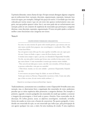 2233
LeituracomoProcesso
À primeira dimensão, vamos chamar de tipo. Os tipos textuais abrangem algumas categorias
que já conhecemos bem: narração, descrição, argumentação, exposição, injunção (nos
textos de regras, por exemplo), dialogal (nas peças de teatro). A novidade que tem sido
colocada por teorias atuais é que em um texto não aparece exclusivamente uma cate-
goria, mas que podem aparecer várias. Isto é, um texto pode não ser exclusivamente uma
narração, pode ser um conjunto de seqüências de enunciados que pertençam a categorias
distintas, como descrição, exposição, argumentação. O texto seis pode ajudar a esclarecer
melhor como funcionam essas categorias nos textos.
Texto 6
CHAPEUZINHO VERMELHO (FRAGMENTO)
Era uma vez uma menina de quem todo mundo gostava, que morava com sua
mãe numa casinha bem pequena, mas aconchegante e ensolarada. Mãe e filha
viviam bem felizes.
Sua avó gostava tanto dela que fez uma capinha vermelha com um capuz para
ela usar. Como era lindo o capuz e como ela ficava bonita com ele!
A menina usava sempre o capuz e, por isso, era chamada de Chapeuzinho Vermelho.
Um dia, sua mãe pediu à menina que levasse uma cestinha de doces para a vovó,
que estava doente. A mãe recomendou à menina que tomasse muito cuidado:
- Não corra de um lado para o outro, não fale com estranhos, dê bom-dia para
as pessoas conhecidas e não pare no caminho!
– Pode deixar, mamãe, eu vou com cuidado – prometeu Chapeuzinho, beijando
sua mãe.
A vovó morava um pouco longe da cidade, no meio da floresta.
Assim que entrou na floresta, Chapeuzinho encontrou o lobo. Como não sabia
que o lobo era mau, ela não sentiu medo nenhum (...)
(Disponível em: www.colmagno.com.br/quemconta/Historia/Chapeu - fragmento)
Tradicionalmente, acostumamo-nos a considerar o conto Chapeuzinho Vermelho como uma
narração, mas, se observarmos bem a organização dos enunciados do texto, poderemos
perceber que as várias seqüências deles pertencem a categorias distintas. Por exemplo: o
primeiro, segundo e terceiro parágrafos são enunciados de estado que ajudam a construir
a imagem das personagens, o local onde se passa a história. Esses enunciados são de
descrição. Os verbos gostava, usava, os adjetivos aconchegante, ensolarada, vermelha,
bonita são usados no texto com a função de caracterizar. No quarto parágrafo, é intro-
duzido um enunciado de ação, ou um enunciado que indica que, pela participação de
um agente qualquer (no caso, a mãe), há uma mudança de estado. É uma seqüência
delaine_cap_2_prof.qxd 17/8/2005 17:03 Page 23
 