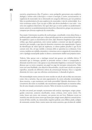 2244OqueéLeitura?
narrativa, propriamente dita. O quinto e sexto parágrafos apresentam uma seqüência
dialogal, o sétimo volta à descrição e o oitavo à narração. E assim, sucessivamente, as
seqüências de enunciados vão se alternando em categorias diferentes, por isso podemos
falar em predominância de uma seqüência de enunciados e não de exclusividade. Se o
texto terminasse assim: É por isso que os filhos não devem desobedecer a suas mães – essa
seria uma seqüência dissertativa. Isso quer dizer que os textos podem ser predominante-
mente narrativos ou predominantemente descritivos, dissertativos, porque sua estrutura é
composta por diversas seqüências de enunciados.
Essa noção é interessante na prática da escola porque, concebendo o texto dessa forma, o
professor pode contribuir para que o aluno perceba quais são as características de um tipo
de seqüência e quais as características de outro. Que elementos lingüísticos (que tempos
verbais, que classes gramaticais, entre outros) ajudam a construir um tipo de seqüência
narrativa, por exemplo, e que tipos de elementos constroem uma argumentação. A partir
da identificação de vários tipos de seqüências, os alunos podem perceber o que há de
comum entre eles, em que medida a estrutura deles se aproxima ou se distancia. Com
certeza, também um trabalho sistemático e minucioso com as categorias de enunciados ou
com a tipologia textual pode ajudar os alunos a estruturarem melhor seus próprios textos.
Todavia, lidar apenas com a tipologia textual não garante um trabalho efetivo. É
necessário que se destaque, quando se pretende ensinar o aluno a compreender, a
dimensão social do texto e não apenas as suas dimensões lingüística e estrutural. É preciso
destacar que os textos cumprem um papel no jogo da interação comunicativa. Todo
texto tem uma finalidade, tem objetivos determinados, circula num veículo ou suporte
específico, atuando em diferentes esferas da comunicação humana. Essa é a segunda
dimensão do texto a que nos referimos anteriormente; é chamada de gênero.
Há recomendações muito comuns de serem ouvidas em sala de aula ou lidas nos concursos
como: Leia a narrativa. Faça um texto argumentativo. Ao serem colocadas recomendações
dessa natureza, o que exatamente está sendo pretendido? Quando observamos o fun-
cionamento dos textos na sociedade, não encontramos argumentações ou narrativas soltas,
fora de uma situação comunicativa concreta. Talvez só mesmo na escola isso aconteça.
Ao abrir um jornal, por exemplo, encontramos nele notícias, reportagens, artigos, propa-
gandas comerciais, anúncios classificados, notas, crônicas, entre outros textos. Ou
então, lemos um conto, um romance, um poema em um livro. Podemos evocar na
memória uma série de outros textos que lemos para atingir nossos objetivos comunicativos:
receita de bolo, resenha, ata, memorando, inquérito policial, carta, bilhete, piada, cardápio
de restaurante, sermão. Esses e outros tantos são textos concretos, que circulam de verdade
delaine_cap_2_prof.qxd 17/8/2005 17:03 Page 24
 