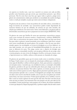 2255
LeituracomoProcesso
em suportes ou veículos reais, e por isso é possível, no contato com cada um deles,
perceber como funcionam, para que servem, que características possuem e que efeitos
provocam. Não há como fazer uma lista que esgote todos os gêneros, porque novos
gêneros são constantemente criados para atenderem as necessidades dos usuários da língua
(como o e-mail, por exemplo), ao passo que outros caem em desuso e desaparecem.
Os gêneros não são estáticos. Como são produtos de uma dada cultura, construídos ao
longo da história da sociedade, suas características podem mudar dependendo do
momento histórico em que são utilizados, do contexto em que estão inseridos, das
relações que estabelecem com outros textos. Assim, numa dada época, um gênero pode ter
determinadas características que não se perpetuam em outros tempos (BAKHTIN, 1992).
Os gêneros são como que famílias de textos que apresentam características comuns,
como certas restrições de natureza temática, composicional e estilística (BAKHTIN,
1992). Mas as características são apenas comuns, não quer dizer que haja uma forma
fixa para todos os gêneros: mesmo possuindo certas semelhanças, pode haver variação
entre textos considerados do mesmo gênero. Por exemplo, o fato de estar num deter-
minado suporte (na enciclopédia, na revista de divulgação ou no livro didático), ter
uma dada extensão, um certo grau de formalidade/informalidade faz com que um
texto se diferencie de outro. Um artigo, escrito com o objetivo de divulgar uma
descoberta para a comunidade científica, será um gênero diferente de um artigo, sobre
a mesma pesquisa, em uma revista de divulgação científica, escrita para crianças, como
a Superinteressante ou a Galileu, embora os dois possam ser chamados de artigos.
Os gêneros são aprendidos quase que do mesmo modo como se assimilam as formas
da língua. É pelo contato e uso em situações de comunicação cotidianas que o indivíduo se
torna capaz de identificar e utilizar os diversos gêneros. Assim, para aumentar a competência
em interações sociais, é necessário que, nas atividades de ensino, se contemple a diversidade
dos gêneros, partindo-se dos que são conhecidos pelos alunos para atingir os que eles não
conhecem, mas precisam dominar. Nem todos os gêneros, no entanto, precisam ser ensi-
nados tanto na leitura quanto na escrita. Alguns gêneros precisamos aprender apenas a ler,
outros precisamos aprender a ler e a escrever. É inimaginável, por exemplo, ficar ensinando
um aluno como escrever uma bula de remédio, uma vez que esse é um gênero que normal-
mente lemos, mas nunca escrevemos. O aluno precisa aprender a ler (e também a escrever,
falar e ouvir) na escola os gêneros de textos que lhe serão úteis. Para fazer uma lista de que
textos são úteis aos alunos, seria interessante fazer uma pesquisa com eles, para saber de suas
necessidades. É muito provável que, numa pesquisa com os alunos, eles mesmos manifestem
os textos que desejam ler. Depois da pesquisa feita, o professor amplia a lista de modo a inserir
delaine_cap_2_prof.qxd 17/8/2005 17:03 Page 25
 