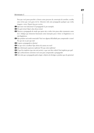 2277
LeituracomoProcesso
ATIVIDADE 1
Para que você possa perceber a leitura como processo de construção de sentidos, escolha
uma revista que você goste de ler. Selecione nela uma propaganda qualquer que tenha
imagem e texto. Depois faça por escrito:
1. Que texto você selecionou? (A propaganda X, por exemplo).
2. De qual revista? Qual a data dessa revista?
3. Descreva a propaganda de modo que quem não a tenha visto possa saber exatamente como
ela é. Indique que elementos funcionam como instruções para o leitor: os lingüísticos e os
não-lingüísticos.
4. Que produto está sendo anunciado? Você teve alguma dificuldade para compreender o texto?
Por que sim ou por que não?
5. A quem a propaganda se destina?
6. Por que você a escolheu? Que efeitos ela causou em você?
7. Que informações aparecem explícitas? Por que estão explícitas?
8. O que fica implícito (que não está escrito), o que você deve inferir? Está implícito por quê?
9. Que conhecimentos anteriores você usou para compreender a propaganda?
10. Você acha que a propaganda pode atingir o objetivo de divulgar o produto que ela apresenta?
delaine_cap_2_prof.qxd 17/8/2005 17:03 Page 27
 