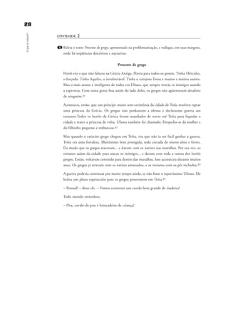 2288OqueéLeitura?
ATIVIDADE 2
1. Releia o texto Presente de grego, apresentado na problematização, e indique, em suas margens,
onde há seqüências descritivas e narrativas.
Presente de grego
Herói era o que não faltava na Grécia Antiga. Havia para todos os gostos. Tinha Hércules,
o forçudo. Tinha Aquiles, o invulnerável. Tinha o corajoso Teseu e muitos e muitos outros.
Mas o mais astuto e inteligente de todos era Ulisses, que sempre vencia os inimigos usando
a esperteza. Com tanta gente boa assim do lado deles, os gregos não agüentavam desaforo
de ninguém.§1
Aconteceu, então, que um príncipe muito sem-cerimônia da cidade de Tróia resolveu raptar
uma princesa da Grécia. Os gregos não perdoaram a ofensa e declararam guerra aos
troianos.Todos os heróis da Grécia foram mandados de navio até Tróia para liquidar a
cidade e trazer a princesa de volta. Ulisses também foi chamado. Despediu-se da mulher e
do filhinho pequeno e embarcou.§2
Mas quando o exército grego chegou em Tróia, viu que não ia ser fácil ganhar a guerra.
Tróia era uma fortaleza. Muitíssimo bem protegida, toda cercada de muros altos e fortes.
De modo que os gregos atacavam... e davam com os narizes nas muralhas. Por sua vez, os
troianos saíam da cidade para atacar os inimigos... e davam com toda a turma dos heróis
gregos. Então, voltavam correndo para dentro das muralhas. Isso aconteceu durante muitos
anos. Os gregos já estavam com os narizes amassados, e os troianos com os pés inchados.§3
A guerra poderia continuar por muito tempo ainda, se não fosse o espertíssimo Ulisses. Ele
bolou um plano espetacular para os gregos penetrarem em Tróia.§4
– Pessoal! – disse ele. – Vamos construir um cavalo bem grande de madeira!
Todo mundo estranhou.
– Ora, cavalo-de-pau é brincadeira de criança!
delaine_cap_2_prof.qxd 17/8/2005 17:03 Page 28
 