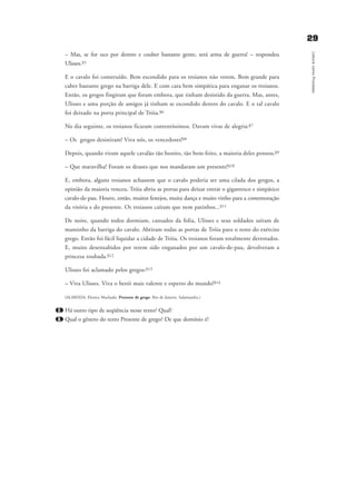2299
LeituracomoProcesso
– Mas, se for oco por dentro e couber bastante gente, será arma de guerra! – respondeu
Ulisses.§5
E o cavalo foi construído. Bem escondido para os troianos não verem. Bem grande para
caber bastante grego na barriga dele. E com cara bem simpática para enganar os troianos.
Então, os gregos fingiram que foram embora, que tinham desistido da guerra. Mas, antes,
Ulisses e uma porção de amigos já tinham se escondido dentro do cavalo. E o tal cavalo
foi deixado na porta principal de Tróia.§6
No dia seguinte, os troianos ficaram contentíssimos. Davam vivas de alegria:§7
– Os gregos desistiram! Viva nós, os vencedores!§8
Depois, quando viram aquele cavalão tão bonito, tão bem-feito, a maioria deles pensou:§9
– Que maravilha! Foram os deuses que nos mandaram um presente!§10
E, embora, alguns troianos achassem que o cavalo poderia ser uma cilada dos gregos, a
opinião da maioria venceu. Tróia abriu as portas para deixar entrar o gigantesco e simpático
cavalo-de-pau. Houve, então, muitos festejos, muita dança e muito vinho para a comemoração
da vitória e do presente. Os troianos caíram que nem patinhos...§11
De noite, quando todos dormiam, cansados da folia, Ulisses e seus soldados saíram de
mansinho da barriga do cavalo. Abriram todas as portas de Tróia para o resto do exército
grego. Então foi fácil liquidar a cidade de Tróia. Os troianos foram totalmente derrotados.
E, muito desenxabidos por terem sido enganados por um cavalo-de-pau, devolveram a
princesa roubada.§12
Ulisses foi aclamado pelos gregos:§13
– Viva Ulisses. Viva o herói mais valente e esperto do mundo!§14
(ALMEIDA, Elenice Machado. Presente de grego. Rio de Janeiro. Salamandra.)
2. Há outro tipo de seqüência nesse texto? Qual?
3. Qual o gênero do texto Presente de grego? De que domínio é?
delaine_cap_2_prof.qxd 17/8/2005 17:03 Page 29
 