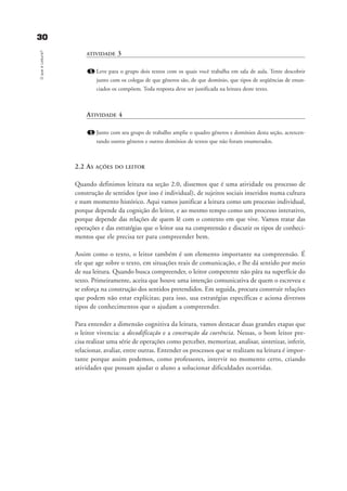 3300OqueéLeitura?
ATIVIDADE 3
1. Leve para o grupo dois textos com os quais você trabalha em sala de aula. Tente descobrir
junto com os colegas de que gêneros são, de que domínio, que tipos de seqüências de enun-
ciados os compõem. Toda resposta deve ser justificada na leitura deste texto.
ATIVIDADE 4
1. Junto com seu grupo de trabalho amplie o quadro gêneros e domínios desta seção, acrescen-
tando outros gêneros e outros domínios de textos que não foram enumerados.
2.2 AS AÇÕES DO LEITOR
Quando definimos leitura na seção 2.0, dissemos que é uma atividade ou processo de
construção de sentidos (por isso é individual), de sujeitos sociais inseridos numa cultura
e num momento histórico. Aqui vamos justificar a leitura como um processo individual,
porque depende da cognição do leitor, e ao mesmo tempo como um processo interativo,
porque depende das relações de quem lê com o contexto em que vive. Vamos tratar das
operações e das estratégias que o leitor usa na compreensão e discutir os tipos de conheci-
mentos que ele precisa ter para compreender bem.
Assim como o texto, o leitor também é um elemento importante na compreensão. É
ele que age sobre o texto, em situações reais de comunicação, e lhe dá sentido por meio
de sua leitura. Quando busca compreender, o leitor competente não pára na superfície do
texto. Primeiramente, aceita que houve uma intenção comunicativa de quem o escreveu e
se esforça na construção dos sentidos pretendidos. Em seguida, procura construir relações
que podem não estar explícitas; para isso, usa estratégias específicas e aciona diversos
tipos de conhecimentos que o ajudam a compreender.
Para entender a dimensão cognitiva da leitura, vamos destacar duas grandes etapas que
o leitor vivencia: a decodificação e a construção da coerência. Nessas, o bom leitor pre-
cisa realizar uma série de operações como perceber, memorizar, analisar, sintetizar, inferir,
relacionar, avaliar, entre outras. Entender os processos que se realizam na leitura é impor-
tante porque assim podemos, como professores, intervir no momento certo, criando
atividades que possam ajudar o aluno a solucionar dificuldades ocorridas.
delaine_cap_2_prof.qxd 17/8/2005 17:03 Page 30
 
