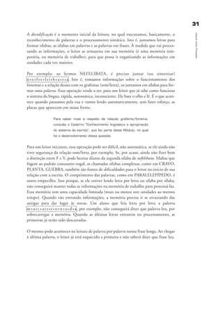 3311
LeituracomoProcesso
A decodificação é o momento inicial da leitura, no qual executamos, basicamente, o
reconhecimento de palavras e o processamento sintático. Isto é, juntamos letras para
formar sílabas, as sílabas em palavras e as palavras em frases. À medida que vai proces-
sando as informações, o leitor as armazena em sua memória (é uma memória tem-
porária, ou memória de trabalho), para que possa ir organizando as informações em
unidades cada vez maiores.
Por exemplo: ao lermos NEFELIBATA, é preciso juntar (ou sintetizar)
n+e+f+e+l+i+b+a+t+a. Isto é, tomamos informações sobre o funcionamento dos
fonemas e a relação desses com os grafemas (som/letra), os juntamos em sílabas para for-
mar uma palavra. Essa operação tende a ser, para um leitor que já sabe como funciona
o sistema da língua, rápida, automática, inconsciente. Ele bate o olho e lê. É o que acon-
tece quando passamos pela rua e vamos lendo automaticamente, sem fazer esforço, as
placas que aparecem em nossa frente.
Para saber mais a respeito da relação grafema/fonema,
consulte o Caderno “Conhecimento lingüístico e apropriação
do sistema de escrita”, que faz parte deste Módulo, no qual
há o desenvolvimento dessa questão.
Para um leitor iniciante, essa operação pode ser difícil, não automática, se ele ainda não
tiver segurança da relação som/letra, por exemplo. Se, por acaso, ainda não fizer bem
a distinção entre F e V, pode hesitar diante da segunda sílaba de nefelibata. Sílabas que
fogem ao padrão consoante-vogal, as chamadas sílabas complexas, como em CRAVO,
PLANTA, GUERRA, também são fontes de dificuldades para o leitor no início de sua
relação com a escrita. O comprimento das palavras, como em PARALELEPÍPEDO, é
outro empecilho. Isso porque, se ele estiver lendo letra por letra ou sílaba por sílaba,
não conseguirá manter todas as informações na memória de trabalho para processá-las.
Essa memória tem uma capacidade limitada (mais ou menos sete unidades ao mesmo
tempo). Quando vão entrando informações, a memória precisa ir se esvaziando das
antigas para dar lugar às novas. Um aluno que leia letra por letra a palavra
m+a+c+a+r+r+o+n+a+d+a, por exemplo, não conseguirá dizer que palavra leu, por
sobrecarregar a memória. Quando as últimas letras entrarem no processamento, as
primeiras já terão sido descartadas.
O mesmo pode acontecer na leitura de palavra por palavra numa frase longa. Ao chegar
à última palavra, o leitor já terá esquecido a primeira e não saberá dizer que frase leu.
delaine_cap_2_prof.qxd 17/8/2005 17:03 Page 31
 
