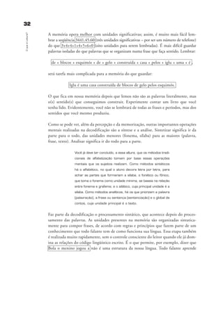 3322OqueéLeitura?
A memória opera melhor com unidades significativas; assim, é muito mais fácil lem-
brar a seqüência 3441.45.60 (três unidades significativas – por ser um número de telefone)
do que 3+4+4+1+4+5+6+0 (oito unidades para serem lembradas). É mais difícil guardar
palavras isoladas do que palavras que se organizam numa frase que faça sentido. Lembrar:
de + blocos + esquimós + de + gelo + construída + casa + pelos + iglu + uma + é ,
será tarefa mais complicada para a memória do que guardar:
Iglu é uma casa construída de blocos de gelo pelos esquimós.
O que fica em nossa memória depois que lemos não são as palavras literalmente, mas
o(s) sentido(s) que conseguimos construir. Experimente contar um livro que você
tenha lido. Evidentemente, você não se lembrará de todas as frases e períodos, mas dos
sentidos que você mesmo produziu.
Como se pode ver, além da percepção e da memorização, outras importantes operações
mentais realizadas na decodificação são a síntese e a análise. Sintetizar significa ir da
parte para o todo, das unidades menores (fonema, sílaba) para as maiores (palavra,
frase, texto). Analisar significa ir do todo para a parte.
Você já deve ter concluído, a essa altura, que os métodos tradi-
cionais de alfabetização tomam por base essas operações
mentais que os sujeitos realizam. Como métodos sintéticos
há o alfabético, no qual o aluno decora letra por letra, para
achar as partes que formariam a sílaba; o fonético ou fônico,
que toma o fonema como unidade mínima, se baseia na relação
entre fonema e grafema; e o silábico, cuja principal unidade é a
sílaba. Como métodos analíticos, há os que priorizam a palavra
(palavração), a frase ou sentença (sentenciação) e o global de
contos, cuja unidade principal é o texto.
Faz parte da decodificação o processamento sintático, que acontece depois do proces-
samento das palavras. As unidades presentes na memória são organizadas sintatica-
mente para compor frases, de acordo com regras e princípios que fazem parte de um
conhecimento que todo falante tem de como funciona sua língua. Essa etapa também
é realizada muito rapidamente, sem o controle consciente do leitor quando ele já dom-
ina as relações do código lingüístico escrito. É o que permite, por exemplo, dizer que
Bola o menino jogou a não é uma estrutura da nossa língua. Todo falante aprende
delaine_cap_2_prof.qxd 17/8/2005 17:03 Page 32
 