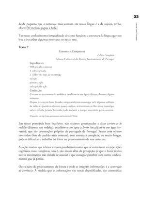 3333
LeituracomoProcesso
desde pequeno que a estrutura mais comum em nossa língua é a de sujeito, verbo,
objeto: O menino jogou a bola.
É o nosso conhecimento internalizado de como funciona a estrutura da língua que nos
leva a estranhar algumas estruturas no texto sete.
Texto 7
Cenouras à Camponesa
Felicia Sampaio
Editora Culinária do Roteiro Gastronómico de Portugal
Ingredientes:
500 grs. de cenouras
1 cebola picada
2 colher de sopa de manteiga
sal q.b.
pimenta q.b.
salsa picada q.b.
Confecção:
Cortam-se as cenouras às rodelas e escaldam-se em água a ferver, durante alguns
minutos.
Depois fervem em lume brando, em caçarola com manteiga, sal e algumas colheres
de caldo e, quando estiverem quase cozidas, acrescentam-se-lhes mais manteiga,
salsa e cebola picada, fervendo tudo durante o tempo necessário para cozerem.
(Disponível em http://www.gastronomias.com/receitas/rec2273.htm)
Em nosso português bem brasileiro, não estamos acostumados a dizer cortam-se às
rodelas (dizemos em rodelas); escaldam-se em água a ferver (escaldam-se em água fer-
vente), que são construções próprias do português de Portugal. Frases com termos
invertidos (fora do padrão mais comum), com estrutura complexa, ou muito longas,
podem dificultar o trabalho do leitor no processamento de sua estrutura.
As ações iniciais que o leitor executa possibilitam outras que se constituem em operações
cognitivas mais complexas, isto é, vão muito além da percepção, já que o leitor realiza
outros movimentos não visíveis de associar o que consegue perceber com outros conheci-
mentos que já possui.
Outra parte do processamento da leitura é onde se integram informações: é a construção
de coerência. À medida que as informações vão sendo decodificadas, são construídas
delaine_cap_2_prof.qxd 17/8/2005 17:03 Page 33
 