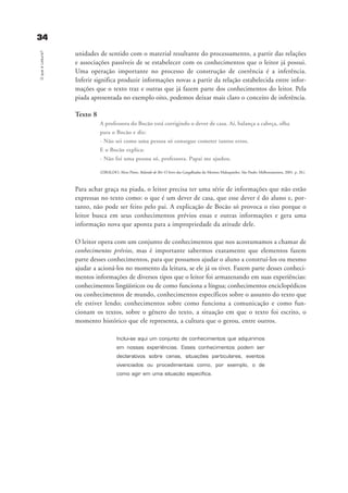 3344OqueéLeitura?
unidades de sentido com o material resultante do processamento, a partir das relações
e associações passíveis de se estabelecer com os conhecimentos que o leitor já possui.
Uma operação importante no processo de construção de coerência é a inferência.
Inferir significa produzir informações novas a partir da relação estabelecida entre infor-
mações que o texto traz e outras que já fazem parte dos conhecimentos do leitor. Pela
piada apresentada no exemplo oito, podemos deixar mais claro o conceito de inferência.
Texto 8
A professora do Bocão está corrigindo o dever de casa. Aí, balança a cabeça, olha
para o Bocão e diz:
- Não sei como uma pessoa só consegue cometer tantos erros.
E o Bocão explica:
- Não foi uma pessoa só, professora. Papai me ajudou.
(ZIRALDO, Alves Pinto. Rolando de Rir: O livro das Gargalhadas do Menino Maluquinho. São Paulo: Melhoramentos, 2001. p. 20.)
Para achar graça na piada, o leitor precisa ter uma série de informações que não estão
expressas no texto como: o que é um dever de casa, que esse dever é do aluno e, por-
tanto, não pode ser feito pelo pai. A explicação de Bocão só provoca o riso porque o
leitor busca em seus conhecimentos prévios essas e outras informações e gera uma
informação nova que aponta para a impropriedade da atitude dele.
O leitor opera com um conjunto de conhecimentos que nos acostumamos a chamar de
conhecimentos prévios, mas é importante sabermos exatamente que elementos fazem
parte desses conhecimentos, para que possamos ajudar o aluno a construí-los ou mesmo
ajudar a acioná-los no momento da leitura, se ele já os tiver. Fazem parte desses conheci-
mentos informações de diversos tipos que o leitor foi armazenando em suas experiências:
conhecimentos lingüísticos ou de como funciona a língua; conhecimentos enciclopédicos
ou conhecimentos de mundo, conhecimentos específicos sobre o assunto do texto que
ele estiver lendo; conhecimentos sobre como funciona a comunicação e como fun-
cionam os textos, sobre o gênero do texto, a situação em que o texto foi escrito, o
momento histórico que ele representa, a cultura que o gerou, entre outros.
Inclui-se aqui um conjunto de conhecimentos que adquirimos
em nossas experiências. Esses conhecimentos podem ser
declarativos sobre cenas, situações particulares, eventos
vivenciados ou procedimentais como, por exemplo, o de
como agir em uma situação específica.
delaine_cap_2_prof.qxd 17/8/2005 17:03 Page 34
 