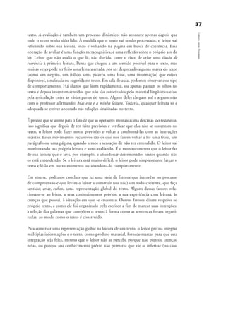 3377
LeituracomoProcesso
texto. A avaliação é também um processo dinâmico, não acontece apenas depois que
todo o texto tenha sido lido. À medida que o texto vai sendo processado, o leitor vai
refletindo sobre sua leitura, indo e voltando na página em busca de coerência. Essa
operação de avaliar é uma função metacognitiva, é uma reflexão sobre o próprio ato de
ler. Leitor que não avalia o que lê, não duvida, corre o risco de criar uma ilusão de
coerência à primeira leitura. Pensa que chegou a um sentido possível para o texto, mas
muitas vezes pode ter feito uma leitura errada, por ter desprezado alguma marca do texto
(como um negrito, um itálico, uma palavra, uma frase, uma informação) que estava
disponível, sinalizada ou sugerida no texto. Em sala de aula, podemos observar esse tipo
de comportamento. Há alunos que lêem rapidamente, ou apenas passam os olhos no
texto e depois inventam sentidos que não são autorizados pelo material lingüístico e/ou
pela articulação entre as várias partes do texto. Alguns deles chegam até a argumentar
com o professor afirmando: Mas essa é a minha leitura. Todavia, qualquer leitura só é
adequada se estiver ancorada nas relações sinalizadas no texto.
É preciso que se atente para o fato de que as operações mentais acima descritas são recursivas.
Isso significa que depois de ter feito previsões e verificar que elas não se sustentam no
texto, o leitor pode fazer novas previsões e voltar a confrontá-las com as instruções
escritas. Esses movimentos recursivos são os que nos fazem voltar a ler uma frase, um
parágrafo ou uma página, quando temos a sensação de não ter entendido. O leitor vai
monitorando sua própria leitura e auto-avaliando. É o monitoramento que o leitor faz
de sua leitura que o leva, por exemplo, a abandonar determinados textos quando não
os está entendendo. Se a leitura está muito difícil, o leitor pode simplesmente largar o
texto e lê-lo em outro momento ou abandoná-lo completamente.
Em síntese, podemos concluir que há uma série de fatores que intervêm no processo
de compreensão e que levam o leitor a construir (ou não) um todo coerente, que faça
sentido; criar, enfim, uma representação global do texto. Alguns desses fatores rela-
cionam-se ao leitor, a seus conhecimentos prévios, a sua experiência com leitura, às
crenças que possui, à situação em que se encontra. Outros fatores dizem respeito ao
próprio texto, a como ele foi organizado pelo escritor a fim de marcar suas intenções:
à seleção das palavras que compõem o texto; à forma como as sentenças foram organi-
zadas; ao modo como o texto é construído.
Para construir uma representação global na leitura de um texto, o leitor precisa integrar
múltiplas informações e o texto, como produto material, fornece marcas para que essa
integração seja feita, mesmo que o leitor não as perceba porque não prestou atenção
nelas, ou porque seu conhecimento prévio não permitiu que ele as inferisse (no caso
delaine_cap_2_prof.qxd 17/8/2005 17:03 Page 37
 