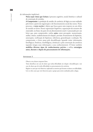 3388OqueéLeitura?
de informações implícitas).
Nesta seção vimos que Leitura é processo cognitivo, social, histórico e cultural
de construção de sentidos.
A Compreensão é a produção de sentido, de coerência, de lógica ou nexo realizado
pelo leitor a partir da organização e do funcionamento social dos textos. Nesse
processo, o texto escrito é objeto que busca gerar uma resposta ou um efeito
de sentido no leitor. Possui organização lingüística, organização da estrutura dos
enunciados, ou frases, faz parte de um funcionamento social e é processado por um
leitor que, para compreender, realiza ações como percepção, memorização,
análise, síntese, estabelecimento de relações, previsão, levantamento de hipóteses,
associações, verificação de hipóteses, inferência, generalização e avaliação. Na
compreensão, o leitor passa pela decodificação (quando reúne informações
fonológicas, fonéticas, morfológicas, sintáticas) e pela construção da coerência
(quando integra essas informações a seus conhecimentos). O leitor também
mobiliza diversos tipos de conhecimentos prévios e utiliza estratégias
antes, durante e depois do processamento de informações.
ATIVIDADE 5
Observe seus alunos enquanto lêem.
Tente identificar um caso de aluno que tenha dificuldade em relação à decodificação e um
caso de aluno que ele tenha dificuldade no processamento da coerência.
Registre os casos que você observou, explicando os motivos que levaram os alunos a ter dificuldade.
Leve os dois casos que você descreveu para o grupo para serem analisados pelos colegas.
delaine_cap_2_prof.qxd 17/8/2005 17:03 Page 38
 