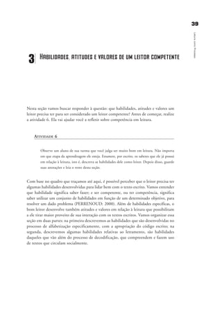 3399
LeituracomoProcesso
Nesta seção vamos buscar responder à questão: que habilidades, atitudes e valores um
leitor precisa ter para ser considerado um leitor competente? Antes de começar, realize
a atividade 6. Ela vai ajudar você a refletir sobre competência em leitura.
ATIVIDADE 6
Observe um aluno de sua turma que você julga ser muito bom em leitura. Não importa
em que etapa da aprendizagem ele esteja. Enumere, por escrito, os saberes que ele já possui
em relação à leitura, isto é, descreva as habilidades dele como leitor. Depois disso, guarde
suas anotações e leia o resto desta seção.
Com base no quadro que traçamos até aqui, é possível perceber que o leitor precisa ter
algumas habilidades desenvolvidas para lidar bem com o texto escrito. Vamos entender
que habilidade significa saber fazer; e ser competente, ou ter competência, significa
saber utilizar um conjunto de habilidades em função de um determinado objetivo, para
resolver um dado problema (PERRENOUD: 2000). Além de habilidades específicas, o
bom leitor desenvolve também atitudes e valores em relação à leitura que possibilitam
a ele tirar maior proveito de sua interação com os textos escritos. Vamos organizar essa
seção em duas partes: na primeira descrevemos as habilidades que são desenvolvidas no
processo de alfabetização especificamente, com a apropriação do código escrito; na
segunda, descrevemos algumas habilidades relativas ao letramento, são habilidades
daqueles que vão além do processo de decodificação, que compreendem e fazem uso
de textos que circulam socialmente.
3 Habilidades, atitudes e valores de um leitor competente
delaine_cap_3_prof.qxd 17/8/2005 17:03 Page 39
 