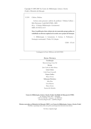 C1291 Cafiero, Delaine.
Leitura como processo: caderno do professor / Delaine Cafiero: -
Belo Horizonte: Ceale/FaE/UFMG, 2005.
68 p. - (Coleção Alfabetização e Letramento)
ISBN: 85-99372-14-9
Nota: As publicações desta coleção não são numeradas porque podem ser
trabalhadas em diversas seqüências de acordo com o projeto de formação.
1. Alfabetização. 2. Letramento. 3. Leitura. 4. Professores -
Formação continuada I. Título. II. Coleção.
CDD - 372.41
Catalogação da Fonte: Biblioteca da FaE/UFMG
FICHA TÉCNICA
Coordenação
Maria da Graça Costa Val
Revisão
João Carlos de Melo Motta
Leitor Crítico
Carla Viana Coscarelli
Projeto Gráfico
Marco Severo
Editoração Eletrônica
Júlia Elias
Lívia Marotta
Marco Severo
Patrícia De Michelis
Copyright © 2005-2007 by Centro de Alfabetização, Leitura e Escrita
(Ceale) e Ministério da Educação
Direitos reservados ao Ministério da Educação (MEC) e ao Centro de Alfabetização, Leitura e Escrita (Ceale)
Proibida a reprodução desta obra sem prévia autorização dos detentores dos direitos
Foi feito o depósito legal
Centro de Alfabetização, Leitura e Escrita (Ceale). Faculdade de Educação da UFMG
Av. Antônio Carlos, 6627 - Pampulha
CEP: 31.270-901 - Contatos - 31 34995333
www.fae.ufmg.br/ceale - ceale@fae.ufmg.br
folha_rosto e ficha_delaine_prof.qxd 17/8/2005 17:02 Page 4
 