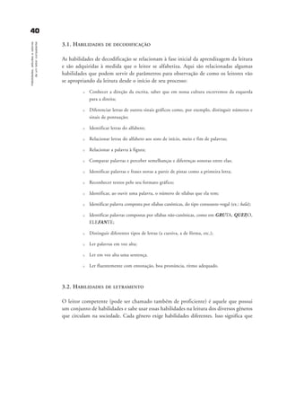 3.1. HABILIDADES DE DECODIFICAÇÃO
As habilidades de decodificação se relacionam à fase inicial da aprendizagem da leitura
e são adquiridas à medida que o leitor se alfabetiza. Aqui são relacionadas algumas
habilidades que podem servir de parâmetros para observação de como os leitores vão
se apropriando da leitura desde o início de seu processo:
u Conhecer a direção da escrita, saber que em nossa cultura escrevemos da esquerda
para a direita;
u Diferenciar letras de outros sinais gráficos como, por exemplo, distinguir números e
sinais de pontuação;
u Identificar letras do alfabeto;
u Relacionar letras do alfabeto aos sons de início, meio e fim de palavras;
u Relacionar a palavra à figura;
u Comparar palavras e perceber semelhanças e diferenças sonoras entre elas;
u Identificar palavras e frases novas a partir de pistas como a primeira letra;
u Reconhecer textos pelo seu formato gráfico;
u Identificar, ao ouvir uma palavra, o número de sílabas que ela tem;
u Identificar palavra composta por sílabas canônicas, do tipo consoante-vogal (ex.: bala);
u Identificar palavras compostas por sílabas não-canônicas, como em GRUTA, QUEIJO,
ELEFANTE;
u Distinguir diferentes tipos de letras (a cursiva, a de fôrma, etc.);
u Ler palavras em voz alta;
u Ler em voz alta uma sentença.
u Ler fluentemente com entonação, boa pronúncia, ritmo adequado.
3.2. HABILIDADES DE LETRAMENTO
O leitor competente (pode ser chamado também de proficiente) é aquele que possui
um conjunto de habilidades e sabe usar essas habilidades na leitura dos diversos gêneros
que circulam na sociedade. Cada gênero exige habilidades diferentes. Isso significa que
4400Habilidades,atitudesevalores
deumleitorcompetente
delaine_cap_3_prof.qxd 17/8/2005 17:03 Page 40
 