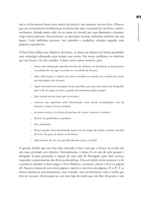 não se lê da mesma forma uma notícia de jornal e um romance em um livro. Observe
que até externamente há diferenças na leitura dos dois: é possível ler um livro, confor-
tavelmente, deitado numa rede, ou na cama; já o jornal, por suas dimensões e formato,
exige outras posturas. Internamente, as operações mentais realizadas também não são
iguais. Cada indivíduo percorre um caminho e estabelece relações segundo suas
próprias experiências.
O bom leitor define seus objetivos de leitura. A clareza no objetivo de leitura possibilita
usar estratégias adequadas para atingir suas metas. Em nosso cotidiano, os objetivos
que nos levam a ler são variados. Lemos, entre outros motivos, para
u buscar uma informação específica (na lista de telefones, no dicionário, ao procurarmos
o resultado de um jogo no jornal ou o resultado da loteria);
u obter informações a respeito dos fatos ocorridos no mundo (nas notícias de jornal,
nas reportagens das revistas);
u seguir instruções (na montagem de um aparelho; para usar uma câmara de fotografia;
para ir de um lugar ao outro, quando nos orientamos pelos mapas);
u fazer revisão em um texto que escrevemos;
u construir um repertório sobre determinado tema (lendo enciclopédias, sites da
Internet, revistas e livros variados);
u ter prazer estético (na leitura de poemas, de contos, romances, novelas);
u divertir (os quadrinhos, as piadas);
u ficar atualizado;
u formar opinião sobre determinado assunto (ao ler artigos de jornais e revistas, resenhas
de livros, de peças de teatro ou de filme);
u saber notícias de um ente querido distante (cartas, e-mails).
O grande desafio que nos tem sido colocado é fazer com que a leitura na escola não
seja uma atividade sem objetivo. Normalmente, o aluno lê em sala de aula porque é
obrigado: lê para preencher o espaço de uma aula de Português, para fazer provas,
responder a questionários das diversas disciplinas. Uma atividade muito comum é a de
o professor mandar o aluno pegar o livro didático e anunciar: abram o livro na página
20. Façam a leitura do texto desta página e copiem os exercícios das páginas 21 a 25. E os
alunos obedecem mecanicamente, sem vontade, sem envolvimento com a tarefa que
têm de executar. Acostumam-se com esse tipo de tarefa que não lhes dá prazer e não
4411
LeituracomoProcesso
delaine_cap_3_prof.qxd 17/8/2005 17:03 Page 41
 