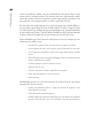 4422Habilidades,atitudesevalores
deumleitorcompetente
resolve seus problemas. Acabam, com isso, acreditando que uma aula de leitura é assim
mesmo, que ler é atividade mecânica. Em contextos como esse o aluno descobre, rapida-
mente, que o objetivo da leitura é puramente escolar. É para atender ao professor e não
para responder a uma pergunta própria, ou sobre a qual tenha interesse.
Por outro lado, não se pode negar que ler na escola será sempre uma atividade didática e,
por isso mesmo, quase sempre será uma atividade artificial. A escola é o lugar de ensinar
a ler. Mas é possível criar condições para que essa aprendizagem seja o mais possível próxima
de uma situação real de leitura. É possível elaborar atividades em sala de aula que despertem
no aluno o desejo de interagir com um autor distante por meio do texto escrito.
Outras habilidades que o leitor desenvolve relacionam-se ao uso de estratégias que con-
tribuem para ler melhor, como:
u Fazer previsões a partir do título, do assunto do texto, do gênero, do suporte;
u Levantar hipóteses de como o texto continua a partir de informações do início dele;
u Ler as imagens que acompanham os textos (como mapas, tabelas, gravuras, desenhos
e fotos);
u Inferir informações a partir da integração da linguagem verbal e não-verbal (na leitura de
tirinhas e quadrinhos, por exemplo).
u Confirmar suposições a partir de elementos do texto;
u Identificar fonte do texto;
u Consultar o dicionário e localizar o significado de uma palavra;
u Inferir significado de palavras a partir do contexto;
u Seguir instruções.
Há habilidades que têm a ver com o processamento da coerência do texto e das relações
marcadas pelos recursos coesivos.
u Localizar uma informação explícita – aquelas que decorrem de perguntas: o quê?
Onde? Quando? Com quem?;
u Inferir informações em diferentes gêneros;
u Estabelecer relação entre elementos de referenciação, isto é, dos elementos que contribuem
para que o leitor saiba sobre o que o texto está falando. Esses elementos estabelecem a
delaine_cap_3_prof.qxd 17/8/2005 17:03 Page 42
 
