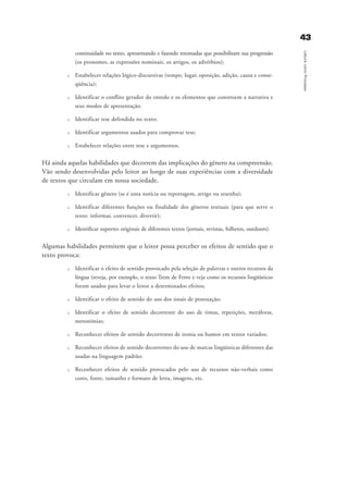4433
LeituracomoProcesso
continuidade no texto, apresentando e fazendo retomadas que possibilitam sua progressão
(os pronomes, as expressões nominais, os artigos, os advérbios);
u Estabelecer relações lógico-discursivas (tempo, lugar, oposição, adição, causa e conse-
qüência);
u Identificar o conflito gerador do enredo e os elementos que constroem a narrativa e
seus modos de apresentação.
u Identificar tese defendida no texto;
u Identificar argumentos usados para comprovar tese;
u Estabelecer relações entre tese e argumentos.
Há ainda aquelas habilidades que decorrem das implicações do gênero na compreensão.
Vão sendo desenvolvidas pelo leitor ao longo de suas experiências com a diversidade
de textos que circulam em nossa sociedade.
u Identificar gênero (se é uma notícia ou reportagem, artigo ou resenha);
u Identificar diferentes funções ou finalidade dos gêneros textuais (para que serve o
texto: informar, convencer, divertir);
u Identificar suportes originais de diferentes textos (jornais, revistas, folhetos, outdoors).
Algumas habilidades permitem que o leitor possa perceber os efeitos de sentido que o
texto provoca:
u Identificar o efeito de sentido provocado pela seleção de palavras e outros recursos da
língua (reveja, por exemplo, o texto Trem de Ferro e veja como os recursos lingüísticos
foram usados para levar o leitor a determinados efeitos;
u Identificar o efeito de sentido do uso dos sinais de pontuação;
u Identificar o efeito de sentido decorrente do uso de rimas, repetições, metáforas,
metonímias;
u Reconhecer efeitos de sentido decorrentes de ironia ou humor em textos variados;
u Reconhecer efeitos de sentido decorrentes do uso de marcas lingüísticas diferentes das
usadas na linguagem padrão;
u Reconhecer efeitos de sentido provocados pelo uso de recursos não-verbais como
cores, fonte, tamanho e formato de letra, imagens, etc.
delaine_cap_3_prof.qxd 17/8/2005 17:03 Page 43
 