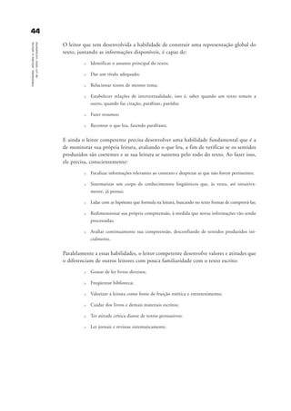 4444Habilidades,atitudesevalores
deumleitorcompetente
O leitor que tem desenvolvida a habilidade de construir uma representação global do
texto, juntando as informações disponíveis, é capaz de:
u Identificar o assunto principal do texto;
u Dar um título adequado;
u Relacionar textos de mesmo tema;
u Estabelecer relações de intertextualidade, isto é, saber quando um texto remete a
outro, quando faz citação, paráfrase, paródia;
u Fazer resumos;
u Recontar o que leu, fazendo paráfrases.
E ainda o leitor competente precisa desenvolver uma habilidade fundamental que é a
de monitorar sua própria leitura, avaliando o que leu, a fim de verificar se os sentidos
produzidos são coerentes e se sua leitura se sustenta pelo todo do texto. Ao fazer isso,
ele precisa, conscientemente:
u Focalizar informações relevantes ao contexto e desprezar as que não forem pertinentes;
u Sistematizar um corpo de conhecimentos lingüísticos que, às vezes, até intuitiva-
mente, já possui;
u Lidar com as hipóteses que formula na leitura, buscando no texto formas de comprová-las;
u Redimensionar sua própria compreensão, à medida que novas informações vão sendo
processadas;
u Avaliar continuamente sua compreensão, desconfiando de sentidos produzidos ini-
cialmente.
Paralelamente a essas habilidades, o leitor competente desenvolve valores e atitudes que
o diferenciam de outros leitores com pouca familiaridade com o texto escrito:
u Gostar de ler livros diversos;
u Freqüentar biblioteca;
u Valorizar a leitura como fonte de fruição estética e entretenimento;
u Cuidar dos livros e demais materiais escritos;
u Ter atitude crítica diante de textos persuasivos;
u Ler jornais e revistas sistematicamente.
delaine_cap_3_prof.qxd 17/8/2005 17:03 Page 44
 