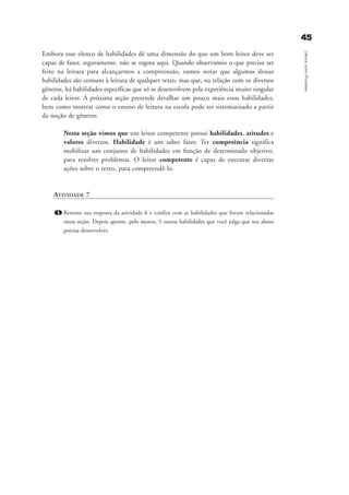 4455
LeituracomoProcesso
Embora esse elenco de habilidades dê uma dimensão do que um bom leitor deve ser
capaz de fazer, seguramente, não se esgota aqui. Quando observamos o que precisa ser
feito na leitura para alcançarmos a compreensão, vamos notar que algumas dessas
habilidades são comuns à leitura de qualquer texto, mas que, na relação com os diversos
gêneros, há habilidades específicas que só se desenvolvem pela experiência muito singular
de cada leitor. A próxima seção pretende detalhar um pouco mais essas habilidades,
bem como mostrar como o ensino de leitura na escola pode ser sistematizado a partir
da noção de gêneros
Nesta seção vimos que um leitor competente possui habilidades, atitudes e
valores diversos. Habilidade é um saber fazer. Ter competência significa
mobilizar um conjunto de habilidades em função de determinado objetivo,
para resolver problemas. O leitor competente é capaz de executar diversas
ações sobre o texto, para compreendê-lo.
ATIVIDADE 7
1. Retome sua resposta da atividade 6 e confira com as habilidades que foram relacionadas
nesta seção. Depois aponte, pelo menos, 5 outras habilidades que você julga que seu aluno
precisa desenvolver.
delaine_cap_3_prof.qxd 17/8/2005 17:03 Page 45
 