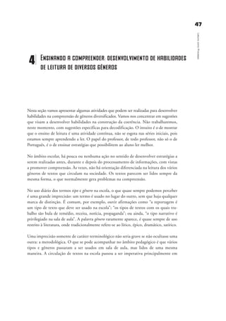 4477
LeituracomoProcesso
Nesta seção vamos apresentar algumas atividades que podem ser realizadas para desenvolver
habilidades na compreensão de gêneros diversificados. Vamos nos concentrar em sugestões
que visam a desenvolver habilidades na construção da coerência. Não trabalharemos,
neste momento, com sugestões específicas para decodificação. O intuito é o de mostrar
que o ensino de leitura é uma atividade contínua, não se esgota nas séries iniciais, pois
estamos sempre aprendendo a ler. O papel do professor, de todo professor, não só o de
Português, é o de ensinar estratégias que possibilitem ao aluno ler melhor.
No âmbito escolar, há pouca ou nenhuma ação no sentido de desenvolver estratégias a
serem realizadas antes, durante e depois do processamento de informações, com vistas
a promover compreensão. Às vezes, não há orientação diferenciada na leitura dos vários
gêneros de textos que circulam na sociedade. Os textos parecem ser lidos sempre da
mesma forma, o que normalmente gera problemas na compreensão.
No uso diário dos termos tipo e gênero na escola, o que quase sempre podemos perceber
é uma grande imprecisão: um termo é usado no lugar do outro, sem que haja qualquer
marca de distinção. É comum, por exemplo, ouvir afirmações como “a reportagem é
um tipo de texto que deve ser usado na escola”; “os tipos de textos com os quais tra-
balho são bula de remédio, receita, notícia, propaganda”; ou ainda, “o tipo narrativo é
privilegiado na sala de aula”. A palavra gênero raramente aparece, é quase sempre de uso
restrito à literatura, onde tradicionalmente refere-se ao lírico, épico, dramático, satírico.
Uma imprecisão somente de caráter terminológico não seria grave se não ocultasse uma
outra: a metodológica. O que se pode acompanhar no âmbito pedagógico é que vários
tipos e gêneros passaram a ser usados em sala de aula, mas lidos de uma mesma
maneira. A circulação de textos na escola passou a ser imperativa principalmente em
4 Ensinando a compreender: desenvolvimento de habilidades
de leitura de diversos gêneros
delaine_cap_4_prof.qxd 17/8/2005 17:03 Page 47
 