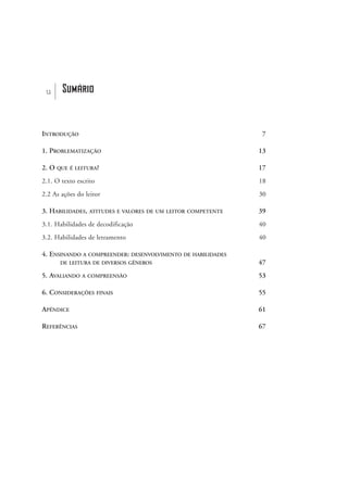 u Sumário
INTRODUÇÃO 7
1. PROBLEMATIZAÇÃO 13
2. O QUE É LEITURA? 17
2.1. O texto escrito 18
2.2 As ações do leitor 30
3. HABILIDADES, ATITUDES E VALORES DE UM LEITOR COMPETENTE 39
3.1. Habilidades de decodificação 40
3.2. Habilidades de letramento 40
4. ENSINANDO A COMPREENDER: DESENVOLVIMENTO DE HABILIDADES
DE LEITURA DE DIVERSOS GÊNEROS 47
5. AVALIANDO A COMPREENSÃO 53
6. CONSIDERAÇÕES FINAIS 55
APÊNDICE 61
REFERÊNCIAS 67
delaine_sumario_prof.qxd 17/8/2005 17:03 Page 5
 