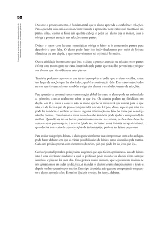5500Ensinandoacompreender:desenvolvimentode
habilidadesnaleituradediversosgêneros
Durante o processamento, é fundamental que o aluno aprenda a estabelecer relações.
Para aprender isso, uma atividade interessante é apresentar um texto todo recortado em
partes soltas, como se fosse um quebra-cabeça e pedir ao aluno que o monte, isso o
obriga a prestar atenção nas relações entre partes.
Deixar o texto com lacunas estratégicas obriga o leitor a ir costurando partes para
descobrir o que falta. O aluno pode fazer isso individualmente por meio de leitura
silenciosa ou em dupla, o que provavelmente vai estimulá-lo muito.
Outra atividade interessante que leva o aluno a prestar atenção na relação entre partes
é fazer uma montagem no texto, inserindo nele partes que não lhe pertencem e propor
aos alunos que identifiquem essas partes.
Também podemos apresentar um texto incompleto e pedir que o aluno escolha, entre
um leque de opções que lhe são dadas, qual é a continuação dele. Dar textos manchados
ou em que faltem palavras também exige dos alunos o estabelecimento de relações.
Para aprender a construir uma representação global do texto, o aluno pode ser estimulado
a, primeiro, contar oralmente sobre o que leu. Os alunos podem ser divididos em
dupla, um lê o texto e o outro não, o aluno que ler o texto terá que contar para o que
não ler, de forma que ele possa compreender o texto. Depois disso, aquele que não leu
pode ler também e verificar se houve alguma informação ou fato do texto que o colega
não lhe contou. Transformar o texto num desenho também pode ajudar a compreendê-lo
melhor. Quando os textos forem predominantemente narrativos, os desenhos deverão
apresentar os personagens, o cenário (pode ser, inclusive, uma história em quadrinhos),
quando for um texto de apresentação de informações, podem ser feitos esquemas.
Para avaliar sua própria leitura, o aluno pode confrontar sua compreensão com a dos colegas,
pode haver debates em que as várias possibilidades de leitura serão discutidas pela turma.
Cada um precisa provar, com elementos do texto, por que pode ler do jeito que leu.
Como é possível perceber, pelas poucas sugestões que aqui foram apresentadas, aula de leitura
não é uma atividade mediante a qual o professor pode mandar os alunos lerem sempre
sozinhos, é preciso ler com eles. Uma prática muito comum, que seguramente muitos de
nós aprendemos em aulas de didática, é mandar os alunos lerem silenciosamente o texto e
depois resolver questões por escrito. Esse tipo de prática não garante compreensão enquan-
to o aluno aprende a ler. É preciso discutir o texto, ler junto, debater.
delaine_cap_4_prof.qxd 17/8/2005 17:04 Page 50
 