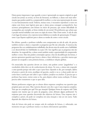 5511
LeituracomoProcesso
Outro ponto importante é que quando o texto é apresentado no suporte original no qual
circula (no jornal, na revista, no livro de literatura, no folheto), o aluno tem mais infor-
mações que podem ajudá-lo a compreendê-lo melhor e a criar uma representação de como
é o seu funcionamento social. Todavia, muitas vezes, é necessário reproduzir o texto em
cópias com letras mais legíveis para que o aluno possa conseguir acompanhá-lo. Isso
acontece principalmente com leitores no início do processo, que teriam dificuldade de
acompanhar, por exemplo, as letras miúdas de um jornal. Há professores que acham que
é pecado mortal trabalhar com xerox ou cópia de textos. Não é bem assim. A sala de aula
é um lugar de ensinar a ler, é preciso tornar didáticos os modos de apresentação. O impor-
tante é que fiquem explícitos para o aluno os modos de como o texto circula.
Por último, quando o professor trabalha com compreensão na sala de aula, ele precisa
também ensinar o aluno a responder as perguntas que lhe são colocadas. A natureza das
perguntas deve ser cuidadosamente trabalhada, elas devem estar de acordo com a habilidade
a ser desenvolvida (ver habilidades na seção 3.0). Isso significa que as perguntas não são
aleatórias. Ao respondê-las, o aluno estará também tendo a oportunidade de compreender
melhor o texto. Elas não podem contemplar apenas a fase de decodificação da leitura, é
preciso apresentar questões que levem o aluno a fazer inferências, a perceber marcas que
possam ter escapado a uma primeira leitura, a estabelecer relações globais.
Os enunciados das questões devem ser claros, não podem conter “pegadinhas” e o
vocabulário deles deve ser de conhecimento do aluno. Às vezes, o aluno não responde
a uma questão porque não sabe o que é para fazer. Quando se diz, por exemplo, defina
tal ponto a partir do texto, justifique tal questão, analise x ou y, o aluno pode não ter
como fazer a tarefa por não saber o que é definir, justificar ou analisar. É preciso que o
professor faça junto, ensine como se faz, para depois cobrar numa avaliação. O aluno
precisa saber exatamente o que se quer dele.
Muitos professores exigem que os alunos dêem respostas completas nas questões que
propõem para um texto. Mas é preciso discutir com eles o que é uma resposta completa.
Tem que ser completa por quê? Em que situação? Qualquer forma de resposta vale? Toda
resposta tem mesmo que ter parte da pergunta, como afirmam alguns professores? As
respostas para essas questões decorrerão dos objetivos de leitura. Uma resposta não é
completa a priori, ela pode ser completa em uma situação e não ser em outra. Tudo
depende dos objetivos de leitura.
Aula de leitura não pode ser sempre aula de avaliação de leitura, é, sobretudo, um
momento em que o professor ensina e os alunos efetivamente aprendem.
delaine_cap_4_prof.qxd 17/8/2005 17:04 Page 51
 