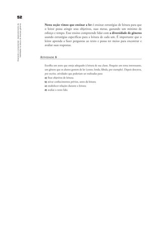 5522Ensinandoacompreender:desenvolvimentode
habilidadesnaleituradediversosgêneros
Nesta seção vimos que ensinar a ler é ensinar estratégias de leitura para que
o leitor possa atingir seus objetivos, suas metas, gastando um mínimo de
esforço e tempo. Esse ensino compreende lidar com a diversidade de gêneros
usando estratégias específicas para a leitura de cada um. É importante que o
leitor aprenda a fazer perguntas ao texto e possa ter meios para encontrar e
avaliar suas respostas.
ATIVIDADE 8
Escolha um texto que esteja adequado à leitura de sua classe. Pesquise um tema interessante,
um gênero que os alunos gostem de ler (conto, lenda, fábula, por exemplo). Depois descreva,
por escrito, atividades que poderiam ser realizadas para:
a) fixar objetivos de leitura;
b) ativar conhecimentos prévios, antes da leitura;
c) estabelecer relações durante a leitura;
d) avaliar o texto lido.
delaine_cap_4_prof.qxd 17/8/2005 17:04 Page 52
 