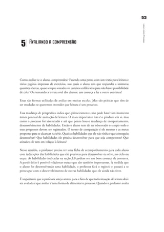 5533
LeituracomoProcesso
Como avaliar se o aluno compreendeu? Fazendo uma prova com um texto para leitura e
várias páginas impressas de exercícios, nos quais o aluno tem que responder a inúmeras
questões abertas, quase sempre sentado em carteiras enfileiradas para não haver possibilidade
de cola? Ou tomando a leitura oral dos alunos: um começa a ler e outro continua?
Essas são formas utilizadas de avaliar em muitas escolas. Mas são práticas que têm de
ser mudadas se queremos entender que leitura é um processo.
Essa mudança de perspectiva indica que, primeiramente, não pode haver um momento
único pontual de avaliação de leitura. O mais importante não é o produto em si, mas
como o processo foi vivenciado e até que ponto houve mudança de comportamento,
desenvolvimento de habilidades. Então o aluno tem de ser observado o tempo todo e
seus progressos devem ser registrados. O termo de comparação é ele mesmo e as metas
propostas para se alcançar na série. Quais as habilidades que ele não tinha e que conseguiu
desenvolver? Que habilidades ele precisa desenvolver para que seja competente? Que
atitudes ele tem em relação à leitura?
Nesse sentido, o professor precisa ter uma ficha de acompanhamento para cada aluno
com indicações das habilidades que são previstas para desenvolver na série, no ciclo ou
etapa. As habilidades indicadas na seção 3.0 podem ser um bom começo de conversa.
A partir delas é possível relacionar outras que são também importantes. À medida que
o aluno for desenvolvendo uma habilidade, o professor fará o registro e passará a se
preocupar com o desenvolvimento de outras habilidades que ele ainda não tiver.
É importante que o professor esteja atento para o fato de que toda situação de leitura deve
ser avaliada e que avaliar é uma forma de alimentar o processo. Quando o professor avalia
5 Avaliando a compreensão
delaine_cap_5_prof.qxd 17/8/2005 17:04 Page 53
 