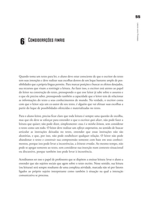 5555
LeituracomoProcesso
Quando toma um texto para ler, o aluno deve estar consciente de que o escritor do texto
tem suas intenções e deve realizar suas escolhas dentro de um leque bastante amplo de pos-
sibilidades que a própria língua permite. Para marcar posições e buscar os efeitos desejados,
usa recursos que visam a restringir a leitura. Ao fazer isso, o escritor está atento ao papel
do leitor na construção do texto, pressupondo o que esse leitor já sabe sobre o assunto e
o que ele precisa saber, pressupondo também a capacidade que o leitor tem de relacionar
as informações do texto a seus conhecimentos de mundo. Na verdade, o escritor conta
com que o leitor seja um co-autor do seu texto, é alguém que vai efetuar suas escolhas a
partir do leque de possibilidades oferecidas e materializadas no texto.
Para o aluno-leitor, precisa ficar claro que toda leitura é sempre uma questão de escolha,
mas que ele deve se esforçar para entender o que o escritor quis dizer, não pode fazer a
leitura que quiser; não pode dizer, simplesmente: essa é a minha leitura, sem considerar
o texto como um todo. O leitor deve realizar um esforço cooperativo, no sentido de buscar
articular as instruções deixadas no texto, entender que essas instruções não são
aleatórias, e que, por isso, não pode estabelecer qualquer relação. O leitor não pode
abandonar o texto e construir sua compreensão somente com base em seus conheci-
mentos, porque isso pode levar a incoerências, a leituras erradas. Ao mesmo tempo, não
pode se apegar somente ao texto, sem considerar sua inserção num contexto situacional
ou discursivo, porque também isso pode levar à incoerência.
Acreditamos ser esse o papel de professores que se dispõem a ensinar leitura: levar o aluno a
entender que são sujeitos sociais que agem sobre o texto escrito. Nesse sentido, sua leitura
(ou leituras) será sempre resultante de uma complexa atividade, marcada não só por fatores
ligados ao próprio sujeito interpretante como também à situação na qual a interação
comunicativa se processa.
6 Considerações finais
delaine_cap_6_consideracoes_prof.qxd 17/8/2005 17:04 Page 55
 