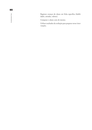 6600
Consideraçõesfinais
Registrar avanços do aluno em ficha específica (habili-
dades, atitudes, valores).
Comparar o aluno com ele mesmo.
Utilizar resultados da avaliação para preparar novas inter-
venções.
delaine_cap_6_consideracoes_prof.qxd 17/8/2005 17:04 Page 60
 