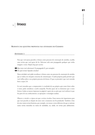 6611
LeituracomoProcesso
RESPOSTA DAS QUESTÕES PROPOSTAS NAS ATIVIDADES DO CADERNO
ATIVIDADE 1
Para que você possa perceber a leitura como processo de construção de sentidos, escolha
uma revista que você goste de ler. Selecione nela uma propaganda qualquer que tenha
imagem e texto. Depois faça por escrito:
1. Que texto você selecionou? (A propaganda X, por exemplo).
2. De qual revista? Quando circulou?
Nesta atividade você pôde reconhecer a leitura como um processo de construção de sentidos
que se realiza em situações concretas de comunicação. A tarefa proposta pode permitir que
você reflita sobre o seu próprio processo de leitura. O que se pretende é que você entenda
bem a seção 2.0.
Se você entendeu que a compreensão é o resultado de sua própria ação como leitor sobre
o texto, pode considerar a tarefa cumprida. Perceba quais são os elementos que o texto
fornece (todas as marcas impressas na página) e quais são as ações que você realizou (o que
faz parte de seu conhecimento, as operações e estratégias usadas).
Observe o veículo e a época em que a revista circulou. Essas marcas são importantes para
que você perceba as relações de texto com o momento em foi produzido. Também o fato
de estar numa revista feminina, por exemplo, vai tornar o texto diferente do que se estivesse
numa revista masculina ou numa de variedades, ou, ainda, em revista para adolescentes.
Apêndiceu
delaine_cap_7_apendice_prof.qxd 17/8/2005 17:04 Page 61
 