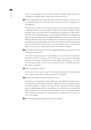 Observe como a linguagem é usada (a escolha vocabular, morfologia, duplos sentidos etc.),
a utilização das imagens (figuras, roupas, lugar, comportamento etc.)
3. Descreva a propaganda de modo que quem não a tenha visto possa saber exatamente como
ela é. Indique que elementos funcionam como instruções para o leitor: os lingüísticos e os
não-lingüísticos.
Nessa questão você observa os elementos que fazem parte do texto (a seleção das palavras,
a organização das frases, um destaque gráfico) e aqueles que fazem parte da imagem: as fotos e
ilustrações. Todos os elementos devem ser considerados para construção de sentidos possíveis.
Mas observe que você também leva para o texto suas próprias experiências, seus conhecimentos.
Então, as leituras não serão iguais. Os sentidos produzidos por você e por seus colegas serão
diferentes. Mas fique atento, não vale qualquer leitura. Lembre-se de que o texto foi escrito
por alguém que quer comunicar algo a você. Não vale desconsiderar a intenção de quem pro-
duziu o texto. Pode haver leitura errada, se você não considerar todas as marcas do texto.
Nesse caso, volte ao texto e procure que elementos você deixou de considerar.
4. Que produto está sendo anunciado? Você teve alguma dificuldade para compreender o texto?
Por que sim ou por que não?
Para verificar essa questão, pense nas dificuldades que se apresentaram na compreensão.
De onde elas vieram? Foi por que o texto não tinha mesmo uma marca que você pudesse
considerar ou foi porque você deixou de considerar alguma informação que o texto dava?
Pense em que estratégias de leitura você usou, procure levantar os caminhos percorridos
por você na compreensão.
5. A quem a propaganda se destina?
Perceba, pelas marcas do texto, quem é o destinatário potencial do texto. É preciso que
você, usando as marcas do texto, diga para quem ele foi produzido.
6. Por que você a escolheu? Que efeitos ela causou em você?
Quando lemos, somos guiados por nossas preferências, nossos objetivos. Esses são elementos
que interferem na construção da compreensão. Mesmo sendo essa uma atividade proposta
com objetivo didático, há objetivos muito pessoais que a conduzem. Os efeitos da propa-
ganda vão depender desses objetivos. Provavelmente, se você estivesse mesmo precisando do
produto anunciado, sua compreensão do texto escolhido seria outra. A propaganda desper-
taria o interesse de seus alunos? Por quê? Ela causaria os mesmos efeitos em crianças, em
jovens e em adultos?
7. Que informações aparecem explícitas? Por que estão explícitas?
6622
Apêndice
delaine_cap_7_apendice_prof.qxd 17/8/2005 17:04 Page 62
 