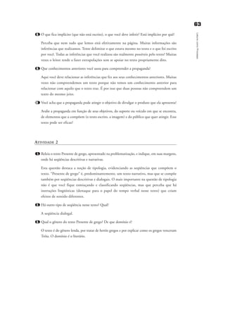 8. O que fica implícito (que não está escrito), o que você deve inferir? Está implícito por quê?
Perceba que nem tudo que lemos está efetivamente na página. Muitas informações são
inferências que realizamos. Tente delimitar o que estava mesmo no texto e o que foi escrito
por você. Todas as inferências que você realizou são realmente possíveis pelo texto? Muitas
vezes o leitor tende a fazer extrapolações sem se apoiar no texto propriamente dito.
9. Que conhecimentos anteriores você usou para compreender a propaganda?
Aqui você deve relacionar as inferências que fez aos seus conhecimentos anteriores. Muitas
vezes não compreendemos um texto porque não temos um conhecimento anterior para
relacionar com aquilo que o texto traz. É por isso que duas pessoas não compreendem um
texto do mesmo jeito.
10 Você acha que a propaganda pode atingir o objetivo de divulgar o produto que ela apresenta?
Avalie a propaganda em função de seus objetivos, do suporte ou veículo em que se encontra,
de elementos que a compõem (o texto escrito, a imagem) e do público que quer atingir. Esse
texto pode ser eficaz?
ATIVIDADE 2
1. Releia o texto Presente de grego, apresentado na problematização, e indique, em suas margens,
onde há seqüências descritivas e narrativas.
Esta questão destaca a noção de tipologia, evidenciando as seqüências que compõem o
texto. “Presente de grego” é, predominantemente, um texto narrativo, mas que se compõe
também por seqüências descritivas e dialogais. O mais importante na questão de tipologia
não é que você fique esmiuçando e classificando seqüências, mas que perceba que há
instruções lingüísticas (destaque para o papel do tempo verbal nesse texto) que criam
efeitos de sentido diferentes.
2. Há outro tipo de seqüência nesse texto? Qual?
A seqüência dialogal.
3. Qual o gênero do texto Presente de grego? De que domínio é?
O texto é do gênero lenda, por tratar de heróis gregos e por explicar como os gregos venceram
Tróia. O domínio é o literário.
6633
LeituracomoProcesso
delaine_cap_7_apendice_prof.qxd 17/8/2005 17:04 Page 63
 
