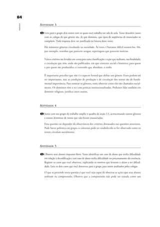 6644
Apêndice
ATIVIDADE 3
1. Leve para o grupo dois textos com os quais você trabalha em sala de aula. Tente descobrir junto
com os colegas de que gênero são, de que domínio, que tipos de seqüências de enunciados os
compõem. Toda resposta deve ser justificada na leitura deste texto.
Há inúmeros gêneros circulando na sociedade. Às vezes é bastante difícil nomeá-los. Há,
por exemplo, resenhas que parecem artigos; reportagens que parecem notícias.
Vários critérios são levados em conta para uma classificação: a ação que realizam, sua finalidade;
a circulação que têm, onde são publicados, em que contexto social e histórico; para quem
e por quem são produzidos; o conteúdo que abordam; o estilo.
É importante perceber que não é o aspecto formal que define um gênero. Esses podem até
ser importantes, mas as condições de produção e de circulação dos textos são de funda-
mental importância. Para nomear os gêneros, tente observar como eles são chamados social-
mente. Os domínios têm a ver com práticas institucionalizadas. Podemos falar também em
domínio religioso, jurídico entre outros.
ATIVIDADE 4
1. Junto com seu grupo de trabalho amplie o quadro da seção 2.1, acrescentando outros gêneros
e outros domínios de textos que não foram enumerados.
Esta questão vai depender da observância dos critérios destacados nas questões anteriores.
Pode haver polêmica no grupo, o consenso pode ser estabelecido se for observado como os
textos circulam socialmente.
ATIVIDADE 5
1. Observe seus alunos enquanto lêem. Tente identificar um caso de aluno que tenha dificuldade
em relação à decodificação e um caso de aluno tenha dificuldade no processamento da coerência.
Registre os casos que você observou, explicando os motivos que levaram o aluno a ter dificul-
dade. Leve os dois casos que você descreveu para o grupo para serem analisados pelos colegas.
O que se pretende nesta questão é que você seja capaz de observar as ações que seus alunos
realizam na compreensão. Observe que a compreensão não pode ser tratada como um
delaine_cap_7_apendice_prof.qxd 17/8/2005 17:04 Page 64
 