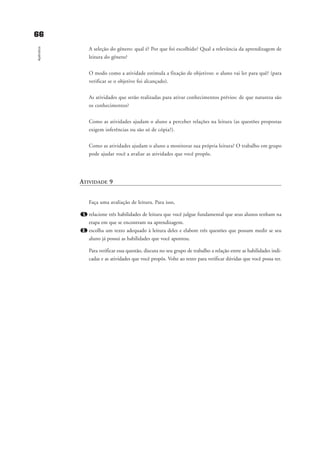 6666
Apêndice
A seleção do gênero: qual é? Por que foi escolhido? Qual a relevância da aprendizagem de
leitura do gênero?
O modo como a atividade estimula a fixação de objetivos: o aluno vai ler para quê? (para
verificar se o objetivo foi alcançado).
As atividades que serão realizadas para ativar conhecimentos prévios: de que natureza são
os conhecimentos?
Como as atividades ajudam o aluno a perceber relações na leitura (as questões propostas
exigem inferências ou são só de cópia?).
Como as atividades ajudam o aluno a monitorar sua própria leitura? O trabalho em grupo
pode ajudar você a avaliar as atividades que você propôs.
ATIVIDADE 9
Faça uma avaliação de leitura. Para isso,
1. relacione três habilidades de leitura que você julgue fundamental que seus alunos tenham na
etapa em que se encontram na aprendizagem.
2. escolha um texto adequado à leitura deles e elabore três questões que possam medir se seu
aluno já possui as habilidades que você apontou.
Para verificar essa questão, discuta no seu grupo de trabalho a relação entre as habilidades indi-
cadas e as atividades que você propôs. Volte ao texto para verificar dúvidas que você possa ter.
delaine_cap_7_apendice_prof.qxd 17/8/2005 17:04 Page 66
 