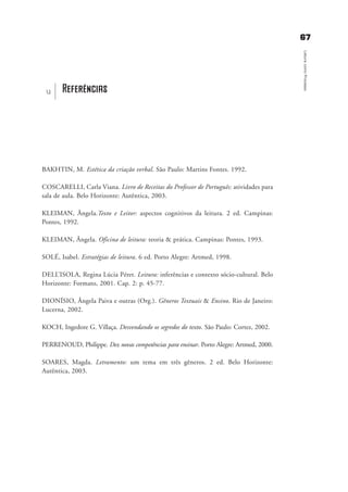 6677
LeituracomoProcesso
BAKHTIN, M. Estética da criação verbal. São Paulo: Martins Fontes. 1992.
COSCARELLI, Carla Viana. Livro de Receitas do Professor de Português: atividades para
sala de aula. Belo Horizonte: Autêntica, 2003.
KLEIMAN, Ângela.Texto e Leitor: aspectos cognitivos da leitura. 2 ed. Campinas:
Pontes, 1992.
KLEIMAN, Ângela. Oficina de leitura: teoria & prática. Campinas: Pontes, 1993.
SOLÉ, Isabel. Estratégias de leitura. 6 ed. Porto Alegre: Artmed, 1998.
DELL’ISOLA, Regina Lúcia Péret. Leitura: inferências e contexto sócio-cultural. Belo
Horizonte: Formato, 2001. Cap. 2: p. 45-77.
DIONÍSIO, Ângela Paiva e outras (Org.). Gêneros Textuais & Ensino. Rio de Janeiro:
Lucerna, 2002.
KOCH, Ingedore G. Villaça. Desvendando os segredos do texto. São Paulo: Cortez, 2002.
PERRENOUD, Philippe. Dez novas competências para ensinar. Porto Alegre: Artmed, 2000.
SOARES, Magda. Letramento: um tema em três gêneros. 2 ed. Belo Horizonte:
Autêntica, 2003.
Referênciasu
delaine_cap_8_bibliografia_prof.qxd 17/8/2005 17:05 Page 67
 