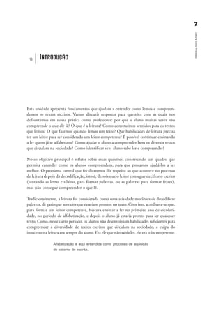 77
LeituracomoProcesso
Introduçãou
Esta unidade apresenta fundamentos que ajudam a entender como lemos e compreen-
demos os textos escritos. Vamos discutir respostas para questões com as quais nos
defrontamos em nossa prática como professores: por que o aluno muitas vezes não
compreende o que ele lê? O que é a leitura? Como construímos sentidos para os textos
que lemos? O que fazemos quando lemos um texto? Que habilidades de leitura precisa
ter um leitor para ser considerado um leitor competente? É possível continuar ensinando
a ler quem já se alfabetizou? Como ajudar o aluno a compreender bem os diversos textos
que circulam na sociedade? Como identificar se o aluno sabe ler e compreender?
Nosso objetivo principal é refletir sobre essas questões, construindo um quadro que
permita entender como os alunos compreendem, para que possamos ajudá-los a ler
melhor. O problema central que focalizaremos diz respeito ao que acontece no processo
de leitura depois da decodificação, isto é, depois que o leitor consegue decifrar o escrito
(juntando as letras e sílabas, para formar palavras, ou as palavras para formar frases),
mas não consegue compreender o que lê.
Tradicionalmente, a leitura foi considerada como uma atividade mecânica de decodificar
palavras, de garimpar sentidos que estariam prontos no texto. Com isso, acreditava-se que,
para formar um leitor competente, bastava ensinar a ler no primeiro ano de escolari-
dade, no período de alfabetização, e depois o aluno já estaria pronto para ler qualquer
texto. Como, nesse curto período, os alunos não desenvolviam habilidades suficientes para
compreender a diversidade de textos escritos que circulam na sociedade, a culpa do
insucesso na leitura era sempre do aluno. Era ele que não sabia ler, ele era o incompetente.
Alfabetização é aqui entendida como processo de aquisição
do sistema de escrita.
introdu ªo_delaine_prof.qxd 17/8/2005 17:03 Page 7
 