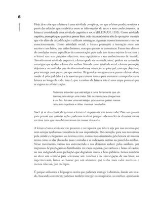 Hoje já se sabe que a leitura é uma atividade complexa, em que o leitor produz sentidos a
partir das relações que estabelece entre as informações do texto e seus conhecimentos. A
leitura é considerada uma atividade cognitiva e social (KLEIMAN, 1993). Como atividade
cognitiva, pressupõe que, quando as pessoas lêem, estão executando uma série de operações mentais
que vão além da decodificação e utilizam estratégias, algumas inconscientemente e outras
conscientemente. Como atividade social, a leitura pressupõe a interação entre um
escritor e um leitor, que estão distantes, mas que querem se comunicar. Fazem isso dentro
de condições muito específicas de comunicação, pois cada um desses sujeitos (o escritor e
o leitor) tem seus próprios objetivos, suas expectativas e seu conhecimento de mundo.
Tomada como atividade cognitiva, a leitura pode ser ensinada, isto é, podem ser ensinadas
estratégias que ajudam o leitor a ler melhor.Tomada como atividade social, a leitura pressupõe
objetivos e necessidades que são determinados na interação: ler para quê, com que objetivos,
para interagir com quem, por que motivo. Há grandes vantagens em se pensar a leitura desse
modo. A principal delas é a de mostrar que existem formas para aumentar a competência em
leitura ao longo da vida, isto é, que o ensino de leitura não é uma etapa pontual que
se esgota na alfabetização.
Podemos entender que estratégia é uma ferramenta que uti-
lizamos para atingir uma meta. São os meios para chegarmos
a um fim. Ao usar uma estratégia, procuramos gastar menos
recursos cognitivos e obter maiores resultados.
Você já se deu conta de quanto a leitura é importante em nossa vida? Pare um pouco
para pensar em quantas ações podemos realizar porque sabemos ler os diversos textos
escritos com que nos defrontamos em nosso dia-a-dia.
A leitura é uma atividade tão presente e corriqueira que talvez seja por isso mesmo que
nem sempre tenhamos consciência de sua importância. Por exemplo, para nos movermos
pela cidade e chegarmos ao destino certo, vamos nos orientando pela leitura de muitos
textos como os das placas das ruas e avenidas e as indicações escritas no painel dos ônibus.
Nesse movimento, vamos nos convencendo e nos deixando seduzir pelos outdoors, por
impressos de propagandas distribuídos em cada esquina, por cartazes e faixas afixados;
ou nos indignando com pichações que degradam muros e bens públicos. Lemos também
ao abrir um armário para selecionar um remédio e na investigação de sua bula; no
supermercado, lemos ao buscar por um alimento que tenha mais valor nutritivo e
menos calorias, por exemplo.
É porque utilizamos a linguagem escrita que podemos interagir à distância, dando um reca-
do, buscando convencer; podemos também imergir no imaginário, no estético, apreciando
88
Introdução
introdu ªo_delaine_prof.qxd 17/8/2005 17:03 Page 8
 