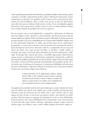o belo, quando passeamos pelos textos literários; ou podemos ampliar conhecimentos, apoiar
a memória, evitando o esquecimento de fatos, datas e informações importantes. Lemos
também para nos divertir, orar, agradecer, pedir. Usamos textos escritos para dar infor-
mações por meio de bilhetes, cartas, e-mails, entre outros; ou para nos informarmos
acerca dos fatos que nos rodeiam, lendo jornais, revistas, livros, enciclopédias, páginas
da Internet, entre outros tantos veículos em que os textos circulam (podemos chamar
esses veículos também de portadores de textos ou suportes).
Em um mundo cada vez mais globalizado e competitivo, informações de diferentes
tipos nos chegam a todo o momento e, necessariamente, interferem em nossas vidas de
maneira positiva ou negativa. Porém, não basta ter acesso à informação. É preciso processá-la
para não sucumbir a ela, ou ser manipulado por ela. É preciso saber estabelecer relações entre
as várias informações disponíveis: as velhas, que já fazem parte de um conhecimento
armazenado, e as novas, que se somam a essas nos processos de construção de sentido a
partir da leitura de novos textos. Precisamos saber ler e compreender não só o que está
escrito nas linhas, mas o que está por trás delas: os não-ditos, o duplo sentido, as
intenções, que muitas vezes ficam apenas esboçadas, que não são explicitamente codifi-
cadas. Isso porque hoje, mais do que nunca, a sociedade exige pessoas suficientemente
capazes de gerir as informações, de selecioná-las, organizá-las, interpretá-las e utilizá-las
para solucionar problemas específicos de sua área de atuação. Exige-se hoje um sujeito capaz
de ser leitor e escritor de diversos textos que são importantes em suas práticas sociais, isto é,
um sujeito com elevado grau de letramento. Se possuirmos habilidades suficientes para
processar a informação e soubermos utilizá-las no momento certo, muito provavelmente
teremos mais sucesso para atingir nossos objetivos.
A palavra letramento vem do inglês literacy e significa, segundo
Soares (1998, p. 39), “resultado da ação de ensinar e aprender
as práticas sociais de leitura e escrita. O estado ou condição que
adquire um grupo social ou um indivíduo como conseqüência de
ter-se apropriado da escrita e de suas práticas sociais”.
As exigências da sociedade moderna têm apresentado para a escola o desafio de formar
cada vez melhor seus alunos, têm exigido que a escola contribua efetivamente para
aumentar o grau de letramento de seus alunos. Isto é, para torná-los cada vez mais
capazes de usar a leitura e a escrita em suas práticas sociais e não somente em tarefas
escolares. Não basta apenas se apropriar da tecnologia da escrita, ou estar alfabetizado.
É preciso possuir, entre outras, habilidades de ler, compreender e usar textos presentes
no nosso dia-a-dia, como notícias, editoriais, reportagens, poemas, artigos, contas de
telefone, água e luz, bilhetes, cartas, e-mails, tabelas, quadros de horários, mapas etc.
99
LeituracomoProcesso
introdu ªo_delaine_prof.qxd 17/8/2005 17:03 Page 9
 
