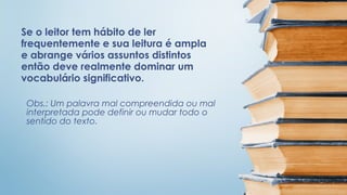 Se o leitor tem hábito de ler
frequentemente e sua leitura é ampla
e abrange vários assuntos distintos
então deve realmente dominar um
vocabulário significativo.
Obs.: Um palavra mal compreendida ou mal
interpretada pode definir ou mudar todo o
sentido do texto.

 