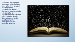 A leitura nos motiva
ao aprendizado logo
nos primeiros anos de
nossas vidas.
Através da leitura
temos a oportunidade
de ampliar e
aprofundar os estudos,
visto que os textos
formam uma fonte
praticamente
inesgotável de
conhecimentos.

 