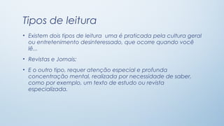 Tipos de leitura
• Existem dois tipos de leitura uma é praticada pela cultura geral
ou entretenimento desinteressado, que ocorre quando você
lê...
• Revistas e Jornais;
• E o outro tipo, requer atenção especial e profunda
concentração mental, realizada por necessidade de saber,
como por exemplo, um texto de estudo ou revista
especializada.

 