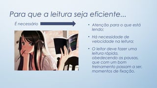 Para que a leitura seja eficiente...
É necessário

• Atenção para o que está
lendo;
• Há necessidade de
velocidade na leitura;
• O leitor deve fazer uma
leitura rápida,
obedecendo as pausas,
que com um bom
treinamento passam a ser,
momentos de fixação.

 